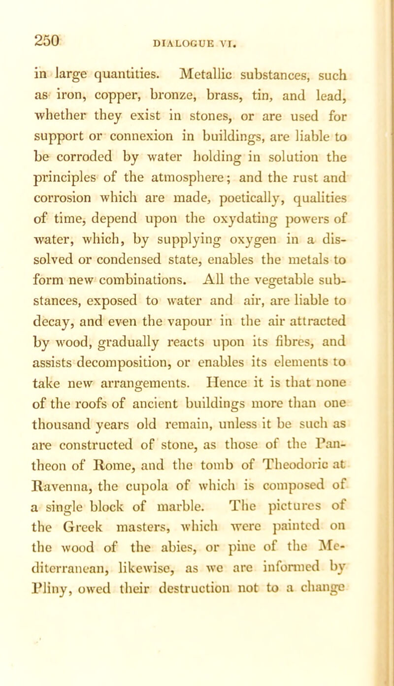 in large quantities. Metallic substances, such as iron, copper, bronze, brass, tin, and lead, whether they exist in stones, or are used for support or connexion in buildings, are liable to be corroded by water holding in solution the principles of the atmosphere; and the rust and corrosion which are made, poetically, qualities of time, depend upon the oxydating powers of water, which, by supplying oxygen in a dis- solved or condensed state, enables the metals to form new combinations. All the vegetable sub- stances, exposed to water and air, are liable to decay, and even the vapour in the air attracted by wood, gradually reacts upon its fibres, and assists decomposition, or enables its elements to take new arrangements. Hence it is that none of the roofs of ancient buildings more than one thousand years old remain, unless it be such as are constructed of stone, as those of the Pan- theon of Rome, and the tomb of Theodoric at Ravenna, the cupola of which is composed of a single block of marble. Tlie pictures of the Greek masters, which were painted on the wood of the abies, or pine of the !Me- diterranean, likewise, as we are infomied by Pliny, owed their destruction not to a change