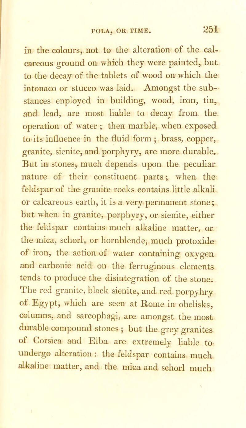 in the colours, not to the alteration of the cal- careous ground on which they were painted, but to the decay of the tablets of wood on which the intonaco or stucco was laid. Amongst the sub- stances enployed in building, wood, iron, tin, and lead, are most liable to decay from the operation of water; then marble, when exposed to its influence in the fluid form ; brass, copper, granite, sienite, and porphyry, are more durable. But in stones, much depends upon the pecubar nature of their constituent parts; when the feldspar of the granite rocks contains little alkali or calcareous earth, it is a very permanent stone; but when in granite, porphyry, or sienite, either the feldspar contains much alkaline matter, or the mica, schorl, or hornblende, much protoxide of iron, the action of water containing oxygen and carbonic acid on the ferruginous elements tends to produce the disintegration of the stone. The red granite, black sienite, and red porpyhry of Egypt, which are seen at Rome in obelisks, columns, and sarcophagi, are amongst the most durable compound stones ; but the grey granites of Corsica and Elba are extremely liable to undergo alteration : the feldspar contains much alkaline matter, and the mica and schorl much