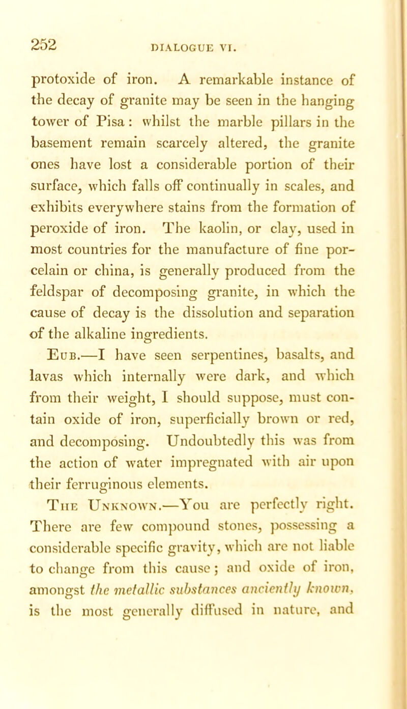 protoxide of iron, A remarkable instance of the decay of granite may be seen in the hanging tower of Pisa: whilst the marble pillars in the basement remain scarcely altered, the granite ones have lost a considerable portion of their surface, which falls off continually in scales, and exhibits everywhere stains from the formation of peroxide of iron. The kaolin, or clay, used in most countries for the manufacture of fine por- celain or china, is generally produced from the feldspar of decomposing granite, in which the cause of decay is the dissolution and separation of the alkaline ingredients. Eub.—I have seen serpentines, basalts, and lavas which internally were dark, and which from their weight, I should suppose, must con- tain oxide of iron, superficially brown or red, and decomposing. Undoubtedly this was from the action of water impregnated with air upon their ferruginous elements. The Unknown.—You are perfectly right. There are few comjiound stones, possessing a considerable specific gravity, which are not liable to change from this cause: and oxide of iron, amongst the metallic substances anciently knoivn, is the most generally diffused in nature, and