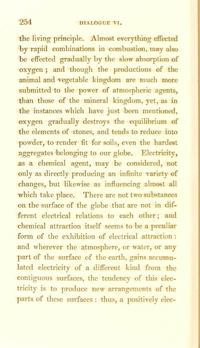 the living principle. Almost everything effected by rapid combinations in combustion, may also be effected gradually by the slow absorption of oxygen ; and though the productions of the animal and vegetable kingdom are much more submitted to the power of atmospheric agents, than those of the mineral kingdom, yet, as in the instances which have just been mentioned, oxygen gradually destroys the equilibrium of the elements of stones, and tends to reduce into powder, to render fit for soils, even the hardest aggregates belonging to our globe. Electricity, as a chemical agent, may be considered, not only as directly producing an infinite variety of changes, but likewise as influencing almost all which take place. There are not two substances on the surface of the globe that are not in dif- o ferent electrical relations to each other; and chemical attraction itself seems to be a peculiar form of the exhibition of electrical attraction : and wherever the atmosphere, or water, or any part of the surface of the eartli, gains accumu- lated electricity of a different kind from the contiguous surfaces, the tendency of this elec- tricity is to produce new arrangements of the parts of these surfaces ; thus, a positively elec-