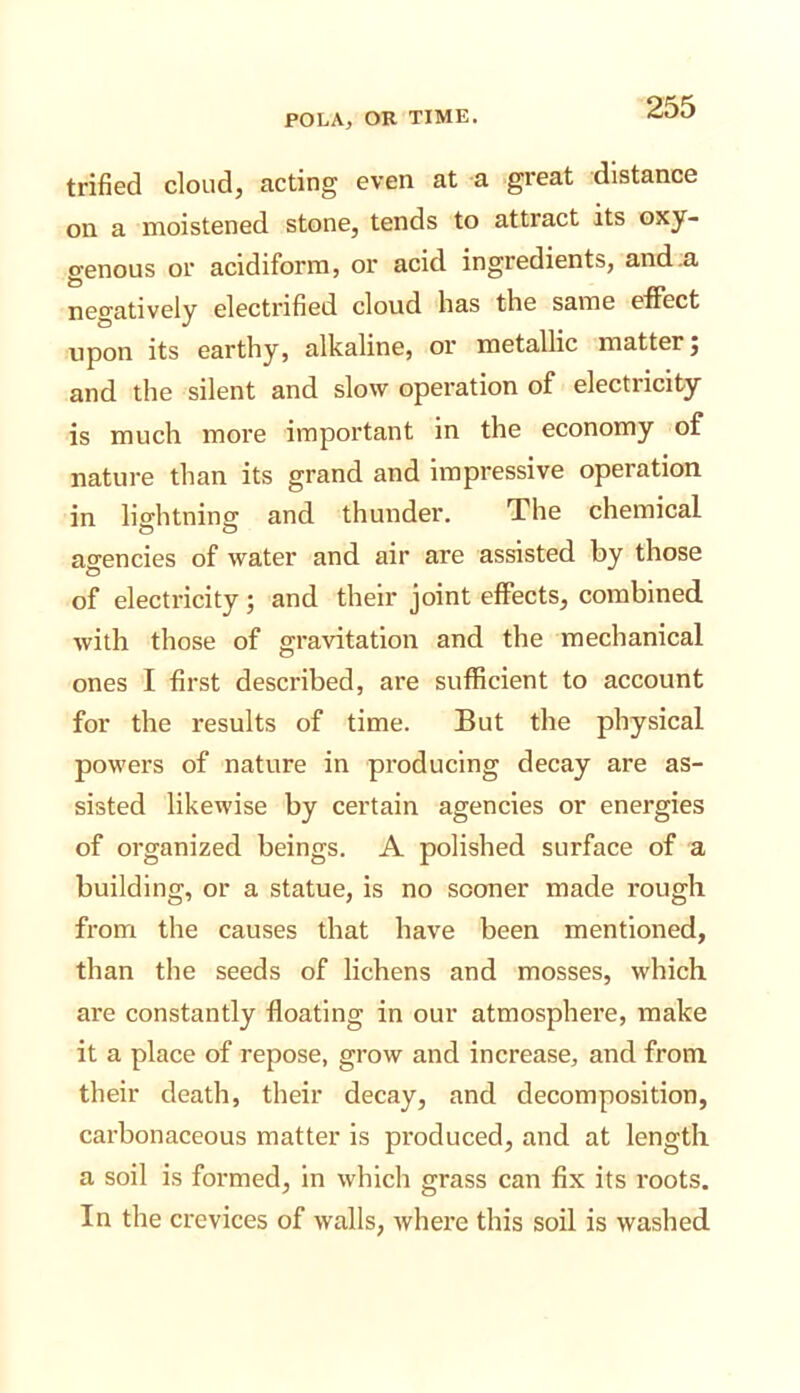 trifled cloud, acting even at a great distance on a moistened stone, tends to attract its oxy- genous or acidiform, or acid ingredients, and .a negatively electrifled cloud has the same effect upon its earthy, alkaline, or metallic matter; and the silent and slow operation of electricity is much more important in the economy of nature than its grand and Impressive operation in lightning and thunder. The chemical agencies of water and air are assisted by those of electricity; and their joint effects, combined with those of gravitation and the mechanical ones I first described, are sufficient to account for the results of time. But the physical powers of nature in producing decay are as- sisted likewise by certain agencies or energies of organized beings. A polished surface of a building, or a statue, is no sooner made rough from the causes that have been mentioned, than the seeds of lichens and mosses, which are constantly floating in our atmosphere, make it a place of repose, grow and increase, and from their death, their decay, and decomposition, carbonaceous matter is produced, and at length a soil is formed, in which grass can fix its roots. In the crevices of walls, where this soil is washed