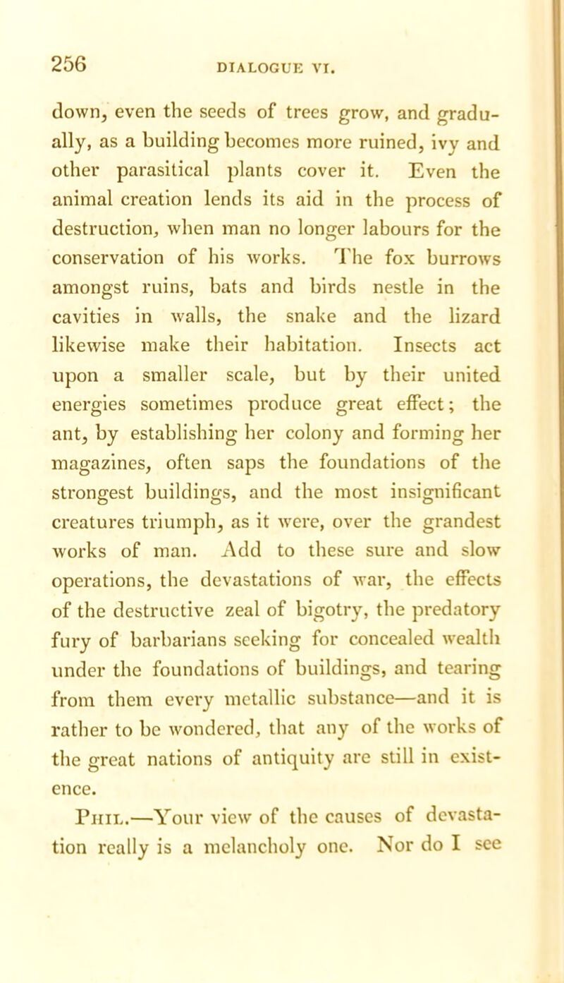 down, even the seeds of trees grow, and gradu- ally, as a building becomes more ruined, ivy and other parasitical plants cover it. Even the animal creation lends its aid in the process of destruction, when man no longer labours for the conservation of his works. The fox burrows amongst ruins, bats and birds nestle in the cavities in walls, the snake and the lizard likewise make their habitation. Insects act upon a smaller scale, but by their united energies sometimes produce great effect; the ant, by establishing her colony and forming her magazines, often saps the foundations of the strongest buildings, and the most insignificant creatures triumph, as it were, over the grandest works of man. Add to these sure and slow operations, the devastations of war, the effects of the destructive zeal of bigotry, the predatory fury of barbarians seeking for concealed wealth under the foundations of buildings, and tearing from them every metallic substance—and it is rather to be wondered, that any of the works of the great nations of antiquity are still in exist- ence. Phil.—Your view of the causes of devasta- tion really is a melancholy one. Nor do I see