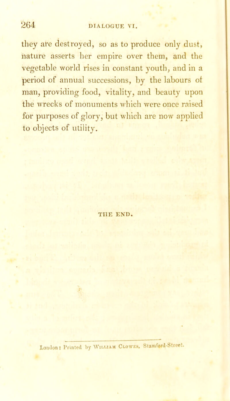 2G4 they are destroyed, so as to produce only dust, nature asserts her empire over them, and the vegetable world rises in constant youth, and in a period of annual successions, by the labours of man, providing food, vitality, and beauty upon the wrecks of monuments M'hich were once raised for purposes of glory, but which are now applied to objects of utility. THE END. LonJon: I’nntcd by Wiu.iam Clowes. SlamforJ Strr^!.