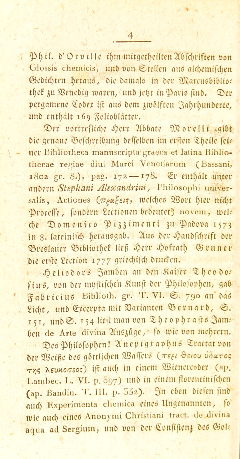 1 Qi f) i (. b’ 0 f v i 11 e if)m mitgct^cilten 2fbfd)riften von GJossis chemicis, unb von- 0tetfen mts> ald>emifd)en ©ebtd)tcn bctauS, bit bamalo in bet iOtarcu&biOIto-' tfytf $ii SScnebig tvaten, uttb jcfjt in'Patig finb. CDct pergamcitc (£obep ift nud bem pvolftcit SafB'fytmbette, nnb entf)dlt 169 Joliobldtter. 5>et vortrcflid)e Jpett 2lbbatc 9)1 ore Hi -gibt bic gcnaite s3?efd)feibung beffdben tin erften 'i^cilc fei; net Bibliotheca manuscripla- graeca et laiina Biblio- thecae regiae diui Marci Venetiarum (Bassani, 1802 gr. 8.), pag. 172 —178. <St ent()dlt un, ter einbctn Stephani Alexandrini, Philosophi univer- salis, Aciiones (7r£a£s/?, tvcldjeg 2Bort f)tct nid)t *3>roceffie, foitbctn Scetioncn bebcutct) noveni, tv eh d)e fomentco Q$ i $$ t men ti $11 Gabova 1573 in 8. lateinifd) f>etaudgab. 2lm> bet Jjanbfdmft bet 93re$Iatier Q3ibhotf)c8 liefj J?ctt £ofratf) ©tuner bie etftc Section 1777 gricd)ifd) bnnfcn. Jpeliobord 3amben an ben .^aifet ^^cobo; find, von bet mt;ftifd)cii ^unft bet QJ^iiofop^cn, gab gabticiits? Biblioth. gr. T. VI. 0. 790 an ba-j Sicbt, nnb Spcetpta mit SBartanten QSentatb, 0. x 51, nnb0.154 Heft man von 51) eopf)r« frs 3am.' ben de Arte divina 2lu6$uge,• fo tvic von mef)rern. 0eb 'PI)ilofopf>en! 21 n e p i g r a p fju $ Sractat von bet SBeific bed g6ttlid)en SBalTerb (jre^i $sicv vhuroq ryjq Xemocreoc) ift and) in einern SBicnctcobct CaP. Lainbec. L. VI. p. 597) ttnb in cinem ftoreiuinifdjcn (ap. Bandin. T. III. p. 552). 3n cben biefen ftnb mid) Experimenta chemica ritted llngcnannten, fo tvie and) Ctlteo Anonymi Christiani tract, tie divina aqua ad Scrgium, ttltb VOlt bet £onjtffenj bc^ ©oh