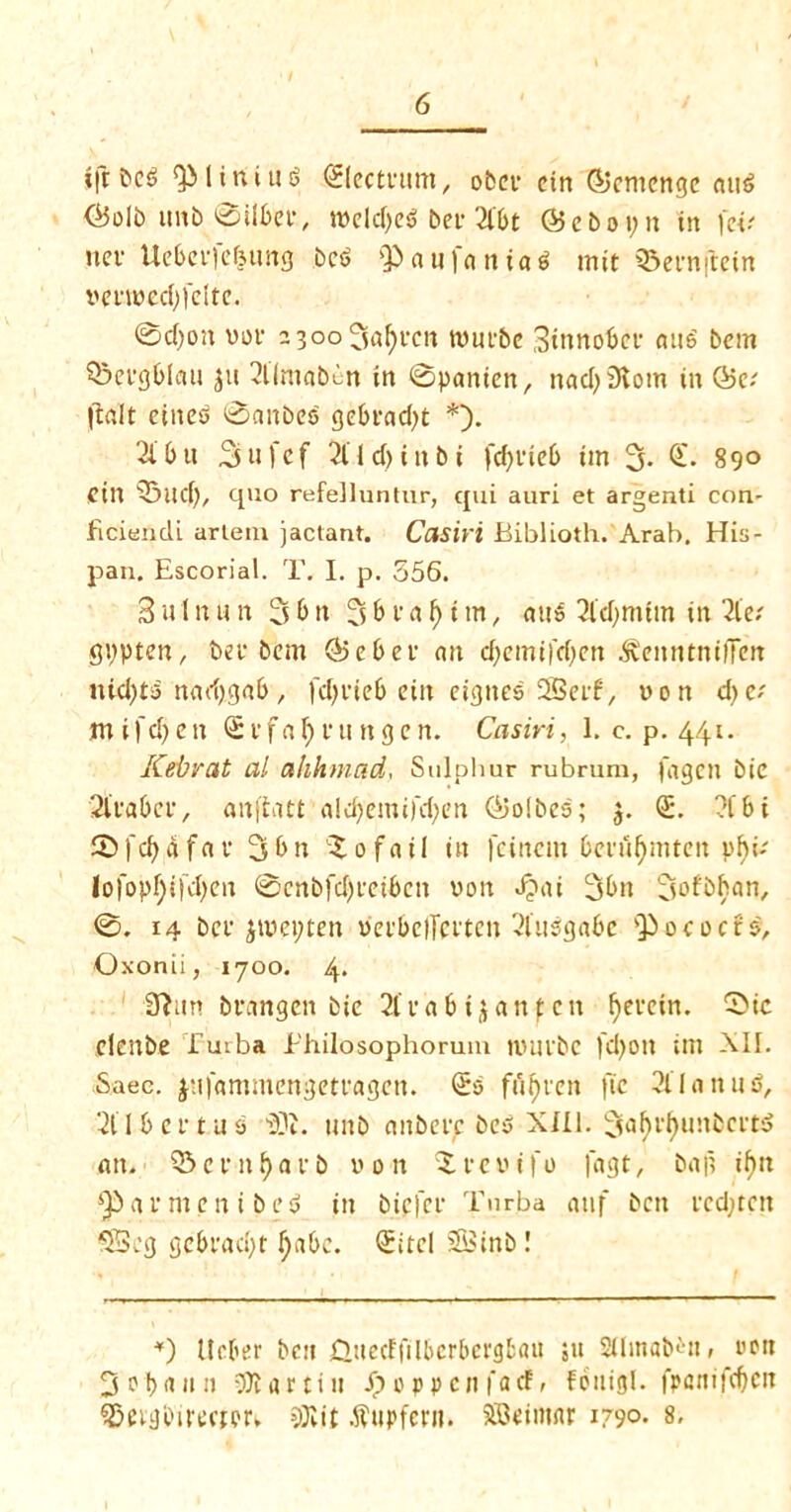 ift&eS t ini us ©ectcurn, obcv ein ©emenge auS <25olb tinb 0tlbei\ tt>eld)ed bet* 2l&t ($5 chop it tit )«.' net- Uebei'fe&ung bed Q3aufaniad mit SSernjtein wmwedqclte. ©c()on vof 23oo5i^t'cn tvitpbe Btnnobep and bcm 53ei*gblau $tt 2ilftmb^n in ©panien, nad)5Kom tit Q5v |talt eined ©anbeb gebead^t *). 2i' b u Sufef 2l 1 d>titbi fcfyvieb tm 3- © 890 cm 53ltd), quo refelluntur, qui auri et argenti con- ficiendi arlem jactant. Casiri Biblioth. Arab. His- pan. Escorial. T. I. p. 356. 3n 1 nun 3bn 3 b c a f) i m, and 2ld)mim in 2le.' gppten, bef bcm <55 c b c f an d>cmi)'d;cn .fteitntniiTen itid)td nad)gab, fcf>vie6 cin etgttes SSci-f, non d>c; mifd)cit Svfafmtttgcn. Casiri, 1. c. p. 441. Kebrat al ahhmad, Sulphur rubrum, fagcn bic 21‘fabcv, anftatt <ild)emi)'d;en ©olbco; 5. <S. 2f6 i 53fc^afnf 3bn Rafail in fctncm bcni^mtcn phi- Iofopf;i[d)en ©cnbfd)rcibcn von J?ai 3bn 3ofbhan, ©. 14 bee jtvepten veebelTeeten 21iidga6e Qiococrd, Oxonii, 1700. 4. 3?un brangcn bic 2lcabi$anfcit fyecein. 5>ic denbe futba Jr'hilosophorum tuuibc jcfyott im All. Saec. pii'ammengetcagctt. (£0 ffifjeen ftc 211 tinud, 2t I b c c t u s iOJ. tutb nitbccc bed Xill. 3<J^^uubci-td am 03 c e 11 i) a r b won r c w i ft) fagt, baft if)tt ^armenibed in biefet* Tnrba atif bett ecdjtcn SScg gcbfad;t Ipibe. Qtitel 2Binb! *) Ucl'er ben daccFfiIbcrbcrgbau ;u SUinabdtr wott 3 otyrtit it 3K a (tin £oppenfacf, fotiigl. fpattifdjcn Qjetilbifcctor. 3Kit .ftttpfent. SScimnr 1790- 8,