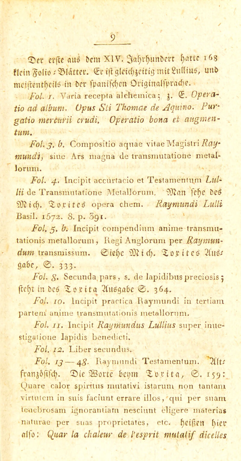 / / 9_ 55ei* cifcc au$ bem XIV. 3«^i^uitbert ^cittc 168 flcin Jolio flatter. <£l* t|rg(ctcf)^cttijj mitSuffix, unb mciftenr()ctl5 in bci* fpaniKfyen OnginalfpvacI)?. Fol. T. Varia recepla alchemica^ J. <J. Opern- tio ad album. Opus Sti Tliomae de Aquino. Fur- gatio mercnrii crudi. Operatio bona et angmen- turn. Fol. 3. b. Compositio aquae vilae Magistri Ray- mundi, sine Ars magna de transmutatiohe metal- lorum. Fol. y. Incipit accurtario et Teslamenium Lai- In de Transmntatione Metallorum. 'SOlfltt |elje be3 SOI iff). 5 0 c i t e £ opera chem. Raymundi Lulli Basil. 1672. S. p. Sgi. Fol. 5. b. Incipit compendium anime transnm- tationis metallorum, Regi Anglorum per Raymun- dum transmissum. 0ief)C 2Di id). Sopites' 2lllf>' fifl&e, 0. 333. Fol. S’ Secunda, pars, s. de lapidibus preciosis 5 ftcf)t in bcs So pita 2luSga6e 0. 364, Fol. 10. Incipit practica Raymundi i 11 tertiam partem upinie transmutation is inetallormn. Fol. 11. Incipit Raymundus Lull ins super inue- stigaiione lapidis benedicti. Fol. 12. Liber secundus. Fol. 13 — 4#. Raymundi Testanientum. 'Tilt-' jranjSfifcfy. S>ie 3Boftc bet;m S 0 p i t a, 0.159: Ouare calor spirit 11s mutativi istarum non tantam virtutcm in suis faciunt errare illos, qui per sttarn teuebrosam ignorantiam nesciunt eligere materias naturae per suas proprictates, etc. fyeijlctt bier dfo: Quar la chaleur de l’esprit mutatif dicelles