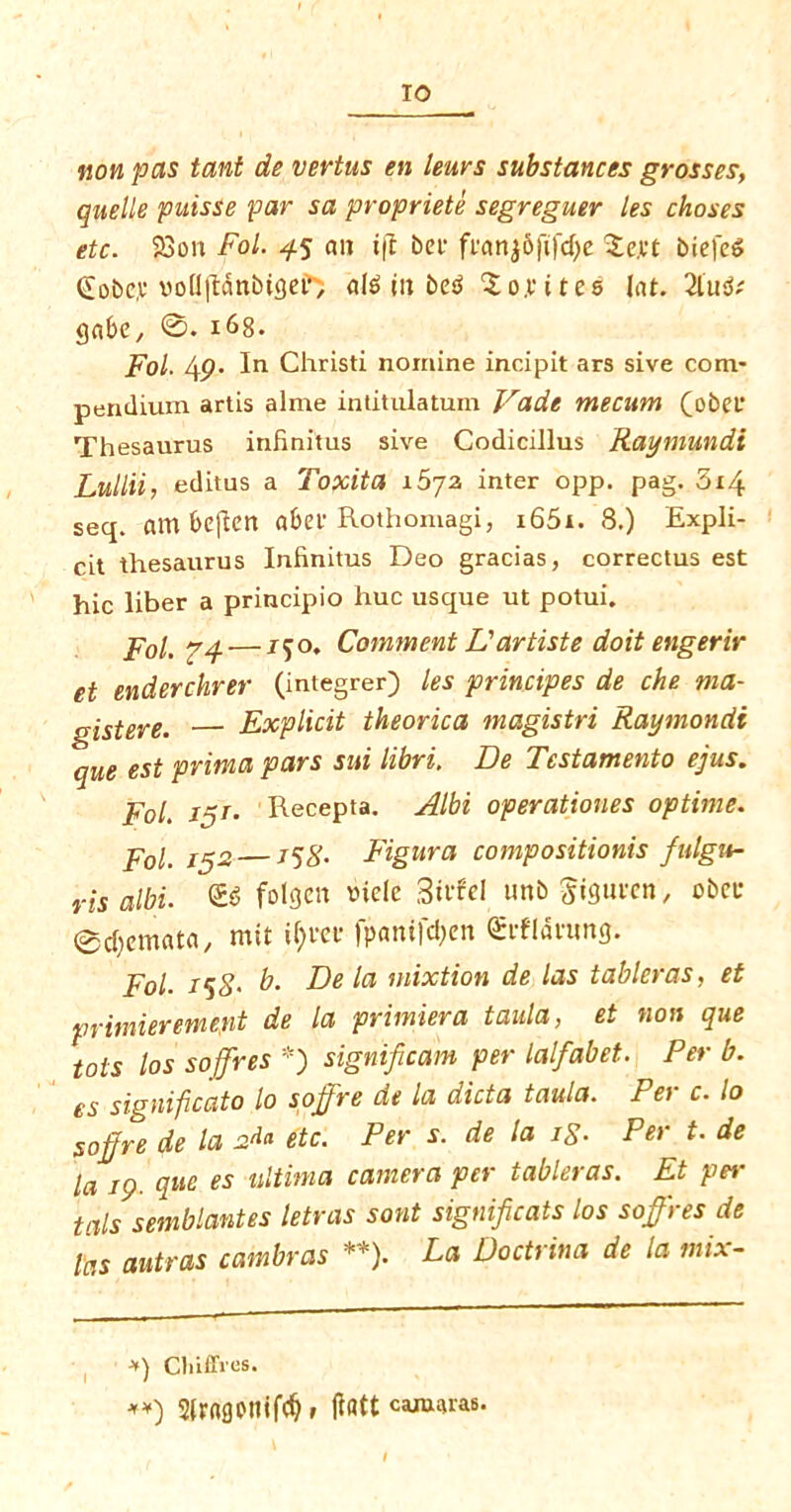 non pas tant de vertus en lews substances grosses, quelle puisse far sa propriete segreguer les choses etc. 23oit Fol. 45 an ift bet* franj&fifdje Zm biefeS (£obc,u vollftanbigei’, in bc«S Zoyitet (at. 21u$( gabe, 168. Fol. 4p. In Christi nomine incipit ars sive com- pendium artis alme intitulatum Vadt mecum (obef Thesaurus inhnitus sive Codicillus Raymundt Lullii, editus a Toxita i5yz inter opp. pag. 5i4 seq. am bcflcrt abet Rothomagi, i65i. 8.) Expli- cit thesaurus Inhnitus Deo gracias, correctus est hie liber a principio hue usque ut potui. Pol. pq.— /50. Comment L'artiste doit engerir et enderchrer (integrer) les principes de che ma- gistere. Explicit theorica magistri Raymondi que est prim a pars sui libri. De Test ament 0 ejus. Fol. in1- Recepta. Albi operationes optime. Fol. 15a —158- Figura compositionis fulgu- ris albi. & folgett vielc Stvfel unbgiguten, obcc ©c&emata, mit if)m* fpanifdjen €cfldnmg. Fol. 158' b- De la mixtion de las tableras, et primieremept de la primiera taula, et non que tots los soffres *) significant per lalfabet. Per b. es significato lo soffre de la dicta taula. Per c. lo soffre de la at* etc. Per s. de la ig. Per t. de la 19. que es ultima camera per tableras. Et per tals semblantes letras sont significats los soffres de las autras cambras **). La Doctrina de la mix- ■*) Cliiflves. **) SlrngotiifdD (latt camras.