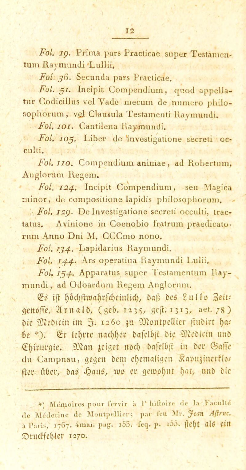 Fol. ip. Prima pars Practicae super Testamen- turn Raymundi 'Lullii. Fol. 36. Secunda pars Practicae. Fol. 31. Incipit Compendium, quod appella- tur Codicillus vel Vade inecum de nurnero philo- sophorum, vgl Clausula Testamenti Raymundi, Fol. joi. Cantilena Raymundi. tol. 105. Liber de 'investigatione secreti oc- culli. Fol. 110. Compendium animae, ad Robertuni, Anglorum Regem. Fol. 124. Incipit Compendium, seu Magica minor, de compositione lapidis philosopliorum. Fol. I2p. De Investigatione secreti occulti, trac- tatus. Avinione in Coenobio fratrum praedicato- runi Anno Dni M. CCCmo nono. Fol. 134. Lapidarius Raymundi. Fol,. 144. Ars operaliua Raymundi Lulii. Fol. 154. Apparatus super Teslamentum Ray- mundi, ad Odoardum Regent Anglorum. £.3 ift fjSdjfhttafyffcfycmlicfy b«|] bes Sttllo SMt? genoffe, 2tvna 1 b, (geM 1235, gcft.niB, aet. 78) Me SKebicin irn % 1260 $ti ODiontpelUcr futbirt f)a; 6c *•). lcl)ctc nac()l)cf bafcl&ft Me SJIcMcm nub Cfyintfgtc. ®tait ^cigct nod) bnfel&fc in ber Safie du Campnau, gegen bcm ef)cm<digcn ^apnjinctflo/ fief n&ev, baO djaud, too cr geio.ofptt fiat, unb bic *) Milqipircs pour fervir a 1’ Itiftoiro <le la l'aculle de Medicine do. Muntpollier; par foil Air. Jean Aftruc. a Paris, 1767. 4mai. pag. l55. feq. p. i55. JTC^t fll$ fltt ©ntcffcfjler 1270-