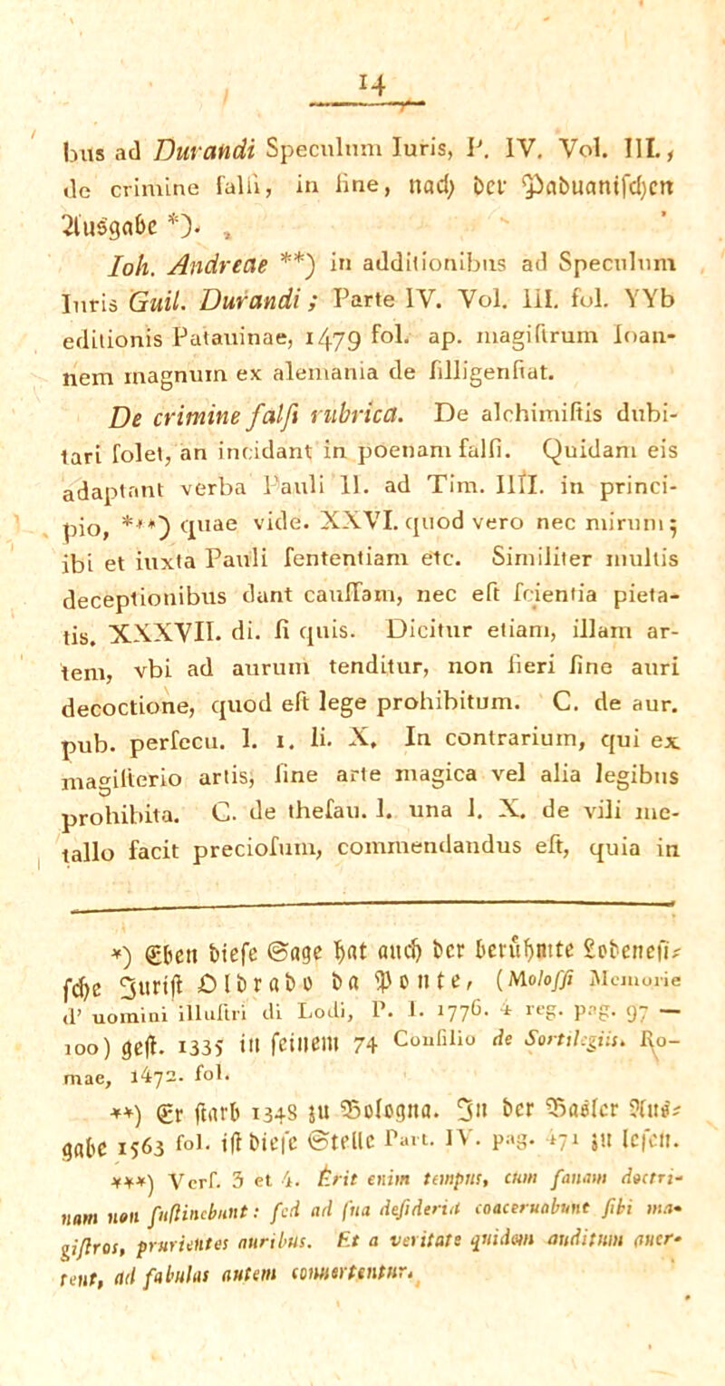 r l± bus ad Duvandi Speculum Iuris, P. IV. Vol. 111., de crimlne falii, in line, nad; bet $kbuanifd)crt 2litsgabe *> , Ioh. Andrecie **) in addilionibns ad Speculum Iuris Guil. Durandi; Parte IV. Vol. HI. fol. YYb edilionis Patauinae, 14.79 fol; ap. magiftrum loan- jiem magnum ex alemania de filligenftat. De crimine falfi nibrica. De alchimiftis dubi- tari folet, an incidant in poenam falfi. Quidam eis adaptant verba Pauli 11. ad Tim. I1II. in princi- pio, ***) quae vide. XXVI. cjuod vero nec mirum; ibi et iuxta Pauli fententiam etc. Similiter mullis deceptionibus dunt caullam, nec eft fcientia pieta- tis. XXXVII. di. fi quis. Dicitur etiam, illam ar- tem, vbi ad aurum tenditur, non fieri line auri decoctione, quod eft lege prohibitum. C. de aur. pub. perfecu. I. i. li. X, In contrarium, qui ex mamlterio artis, line arte magica vel alia legibns prohibita. G. de thefau. 1. una 1. X. de vili me- tallo facit preciofmn, commendandus eft, quia in *) gben biefe ©age $at and) bcr betubntte 2obenefi* f<^e 3urijl Dlbrabo ba ^onte, (mioffi Memorie ,1’ uominl illuftri dl Lodi, P. I. 1776. 4 reg. png. 97 — joo) gc(I. 1335 itt feinem 74 Coufllio de Somi.-gi-.s. r^o- mae, 1472. fol. **) <£r ftnrb 1348 ju bologna. 3” &er Easier ?ht^ gabe 1563 fol. iff biefe ©telle Pan. IV. pag. *71 pt lefclt. ***) Verf. 3 et 4. Etit enim tempm, cum fanam deerri- 110m non piflincbnnt: fed ad fua defidtri/t coacerttabmt fibi ma- gifires, prurientes nuribus. Et a veritats quidm auditum (tucr- reut, ad fabulas autem comer tentur.