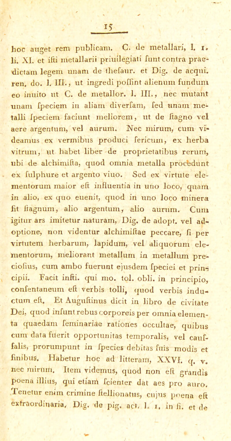 hoc auget rem publicam. C. de metallari, 1. i. li. XI. et ifti metallarii priuilegiati funt contra prae^ diclam legem unam de thefaur. et Dig. de acqui. ren, do. 1. III., ut ingredi poffint alienum funduni eo innito ut C. de metallor. 1. III., nec mutant unam fpeciein in aliam diverfam, fed unam me- talli Ipeciem faciunt meliorem, ut de ftagno vel acre argentum, vel aurum. Nec mirurn, cum vi- deamus ex vermibus product fericum, ex herba vitrum, ut habet liber de proprietatibus rerum, ubi de alchimifta, quod omnia metalla procbdunt ex fulphure et argento viuo. Sed ex virtule ele- mentorum maior eft influentia in uno loco, quam in alio, ex quo euenit, quod in uno loco minera ht ftagnuin, alio argentum, alio aurum. Cum igitur ars imitetur naturam, Dig. de adopt, vel ad- optione, non videntur alchimiftae peccare, fi per rirtutem herbarum, lapidum, vel aliquorum ele- rnentorum, meliorant metallum in metallum pre- ciofius, cum ambo fuerunt ejusdem fpeciei et prin-> cipii. Facit infti. qui mo. tol. obli. in principio, confentaneum eft verbis tolli, quod verbis indu- ctum eft. Et Auguftinus elicit in libro de civitate Dei, quod infuntrebus corporeis per omnia elemen- ta quaedam feminariae rationes occultae, quibus cum data fuerit opportunitas temporalis, vel cauf- falis, prorumpunt in fpecies debitas fuis modis et fmibus. Habetur hoc ad litteram, XXVI. q, v. nec minim. Item ridemus, quod non ell grandis poena illius, qui etiani feienter dat aes pro auro. Tenetnr enim crimine ftellionatus, enjus pt'ena eft extraordinaria. Dig. de pig. act, 1. x, in li. et de