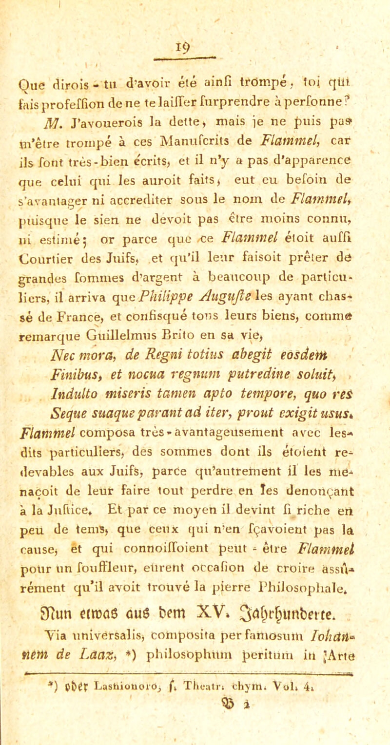 Que dirois - tu d-avoir ete ainfi trdmpe, toi qUi fais profeffion dene telaiflerfurprendre aperfonne? JW. J’avouerois la dette, mais je ne puis pus m’etre trompe a ces Manufcrits de Flammel, car ils font tres-bien ecrits, et il n’y a pas d’apparence que celui qui les auroit faits, eut eu befoin de s’avantager ni accrediter sous le noin de Flaininel, puisqne le sien ne devoit pas etre moins connu, ni estimej or parce que ce Flammel etoit auffi Courtier des Juifs, et qu’il leur faisoit preler de grandes fommes d’argent a beaucoup de parlicu- liers, il arriva que Philippe Auglffte les ayant chas- se de France, et confiscjue tons leurs biens, comma reinarque Guillelmus Brito en sa vie, Nec mora, de Regni totius abegit eosdem Finibus, et nocua regnum putredine soluit> Indulto miseris tanien apto tempore, quo rei Seque suaque par ant ad iter, prout exigitusus* Flammel composa tres - avantageusemerlt avec les- dits particuliers, des somtnes dont ils etoietit re^ devables aux Juifs, parce qu’autretnent il les me- nacoit de leur faire tout perdre en les denortyant a la Juftice* Et par ce moyen il devint fi riche eri peu de terns, que cetix qui n’en hjavoient pas la cause, et qui connoifloient petit - etre Flammel pour tin fouffleur, elirent occafion de croii-e assu- rement qu’il avoit trouve la pierre Philosophale* Sftun citt>a6 auS bem XV» Yia universalis, coniposita perfaitlosum lohclti- new, de Laaz, *) philosbphttm petitum in ’Arte *) pbet Lasiiionoio, f, Tlieatr; fchym* Vol> 4i $ i