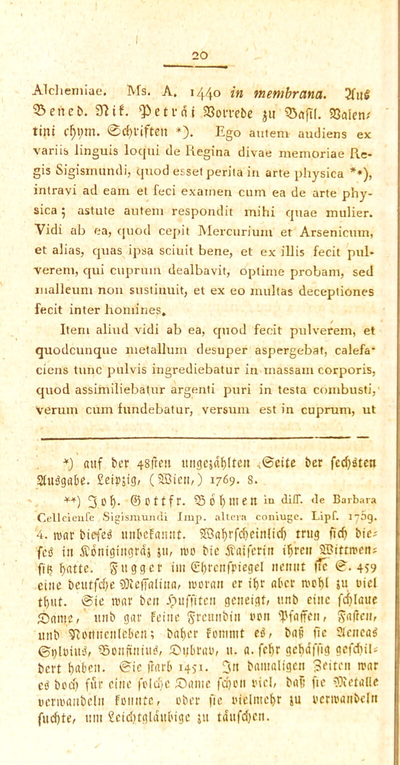 Alcliemiae. Ms. A. 1440 in membrana. 2fnl ®eiieb. 97it. ^ctvnj 9Soi'rebe $tt 33aftl. 23aietv tint ff)i;rn. @c{)fiftett *). Ego autem audiens ex varus linguis locjui de Regina divae memoriae Re- gis Sigismundi, quod esset perita in arte physica **), inlravi ad earn et feci exainen cum ea de arte phy- sica 5 astute autem respondit mihi quae mulier. Vidi ab ea, quod cepit Mercurium et Arsenicum, et alias, quas ipsa sciuit bene, et ex illis fecit pul* verem, qui cuprum dealbavit, optime probarn, sed maileum non sustinuit, et ex eo multas decepliones fecit inter homines. Item aliud vidi ab ea, quod fecit pulverem, et quodcunque metallum desuper aspergebat, calefa* ciens tunc pulvis ingrediebatur in inassam corporis, quod assimiliebatur argenti puri in testa combusti, Verum cum fundebatur, versuin est in cuprum, ut *) atif bet 48fteu ttngc$dblteit ,©cite ber fed)dten Sludgabe. £eipjig, (SBicn,) 1769. s. **) ©Cttfr. ^5 6^ men in diff. <le Barbara Celleienfe Sigismundi Imp. altera coniuge. Lipf. 1769. 4. mar btefed unbcFaintt. 5B3a^rfd>ein(id> tntg fid) bie* fed in ^bnigittgrds pi, mo bie .ftatferin ibrett iffiittmert; fit? batte. gtigger im (S^renfptegcl nenut iic @■.459 cine beutfdje sjKeffalttta, moran er tbr aber roof)l ju oicl tl)«t. Bic mar ben -futffiten geneigt, ttnb einc fd)laue halite, ttnb gar Feitte Srcunbia eon IJJfaffen, Saficn, ttnb SRomtcnlcben; batjer fonimt ed, bait tic Sicnead ©plettid, SBonfuiiud, Stjbrao, u. a. febr gebaflig gcfdtib bert boben. @ie ftarb 1451. 3n bamaligen 3*itcn roar ed bod) fur ciite fold)c Same fdjon oicl, baft fie ?Oietalle ocrmaitbelit Foinite, ober fie oielittcbr ju oermanbeln fuebte, urn £cid>tgldubige ju tdufcfycn.