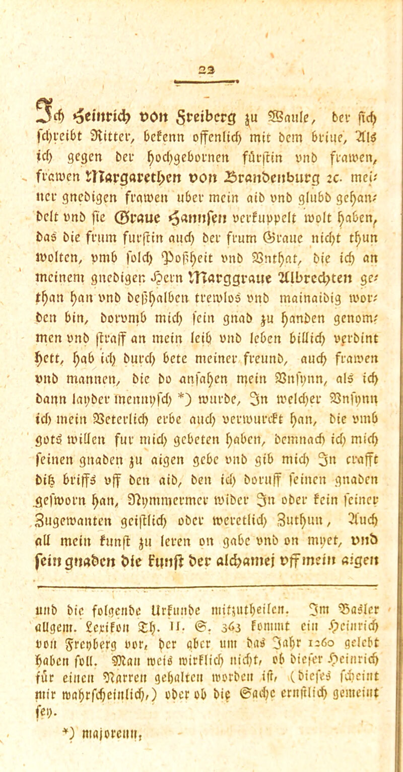 23 ;5rf> *5ei»md? t>ott Steiberg $u 5Sntile, bcv fTcf> fdjteibt Slitter, befenn offcnltd) mit bcm brine, 2fl$ icf> gegen ber fyod)geboenen ffirflin vnb flatten, fvatuen $nargaret£en t>cm Srcmbcnburg :c. mei* net gttebigen frmvett uber mein aib unb glubb gefyam belt tnb fie ©rauc «$amife» teifuppelt molt l)abenr bas bie fvnm fuifiin aucf; bet fmm ©tone nicl>t tfjun molten, prnb fold) Qiof^eit imb 23ntf)at, bie id) cm mcinem gnebigen Jpetn Vftarggraue 2llbred)te» ge* tf)an f)an imb be|}f>albctt tvemlos imb mainaibig mot; ben bin, bonmtb mid) fein gnab ju fyanben genom; men imb jtvaff an mein leib imb lebeit bitfid) teibint f)ett, l)ab id) butd) bete meinet fveu nb, aud) fiamen imb mannert, bie bo anfafyen mein 23nfi)nn, als id> bann layber fnemtt;fd) *) nmibe, 3m meldjev 23nft;nn id) mein SSeteelid) erbe <tud) mtmmft ^an, bie tmtb got$ milieu fuv mid) gebeten fyabetf, bemnad) id) mid) feinen gitaben ju aigen gebe imb gib mid) 3» crafft bife brifis uff ben aib, ben id) boruff feinen gnaben .gefmorn f)an, Stymnjeimet mibci 3n obet fein fcinct Sugemanten gcijllid) obet meietlid) 3«tf)un, 3iud) all mein fun ft ju (even on gabc vnb on mpet, tMtb fcmgtiabcit bie t'unft bet aldjamej t>ffmem aigen imb bie folgenbe Urfuttbe niif$utf)eilcn. 3m Waaler allgem. £e*iFon 2:1). u. ©. 363 Fontmt ein Speinrid} ton §rct)berg nor, f>cr aber urn but 3«br 1260 gelcbt babett foil. Sttan tociP ntirflid) itidjt, ob biefer £einrid) tut ciiicit barren gebalteu toorbeit ifr, (biefea fdicint ntir tDnbtfc^eiulicf)/) obet ob bie ©ad)c ernjtlid) genteiiit fei). *) nigjoreiit?,