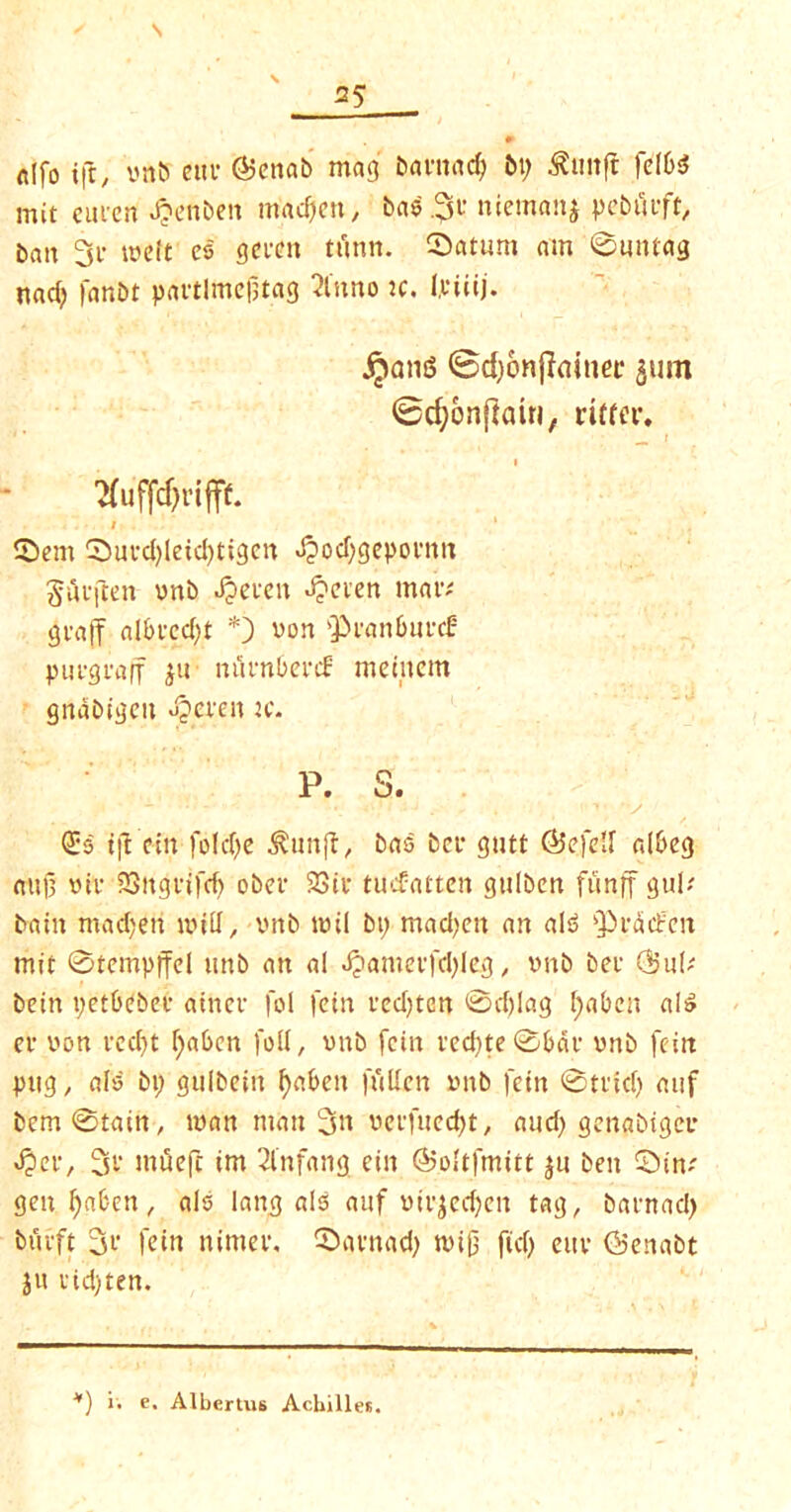 s 35 0 ftlfo ifc, vnb cm* @enab mag bantacf; bp 3?mtft felbsS mit eucen Jpenbett rnadjen, bae.31' “^manj pebficft, bait 3c melt es gccen tunn. Saturn am 0uutag nad) fanbt pactlmefjtag 2litno :c. I.ciiij. ^ong ©djonjlainec 511m ©cfyonfiaiti, ritfer. r 'Kuffdjrifff. 1 Sent Suvd)leid)tigcn dpodjgepoemt ^itcften vnb deceit «£ecen mac# gcajf albcedjt *) von fPcattbuvcf pucgcaff ju nuenbenf meiitcm gnabigeu deceit tc. P. s. •. t •J - . . : 1; ‘V (£5 tjt cin fold)e ^lutfl, bas bcc gutt ©efe’f albeg aujt vie SSitgctfd) obec 93tc tuefatten gtilbcrt funff gul# bain madjeri mill, vitb mil bt; mad)eit an aI3 fPeddrcn mit 0tempffel mtb an al d?amecfd)Ieg , vnb bee Q?u(# bein petbebec atnec fol fein cedjtcn 0d)lag Ipabcit al£ ee von cedjt fyaben foil, vnb fein ced)te0bdc vnb feitt pug, als bp gulbeiit fyabeit ftillen vnb fein 0tcid) auf bem0tain, man man 3>i veefueept, and) gengbtgee dpee, 3c utuefc im 2lnfang ein ©oltfmitt $u ben Sin# genpetben, als laitg als auf viejeepett tag, bacnad) btieft 3c fein nimev, Sacnad) mifj ftd) euc (b'enabt ju cid)ten. *) i. e. Albcrtus Achilles.
