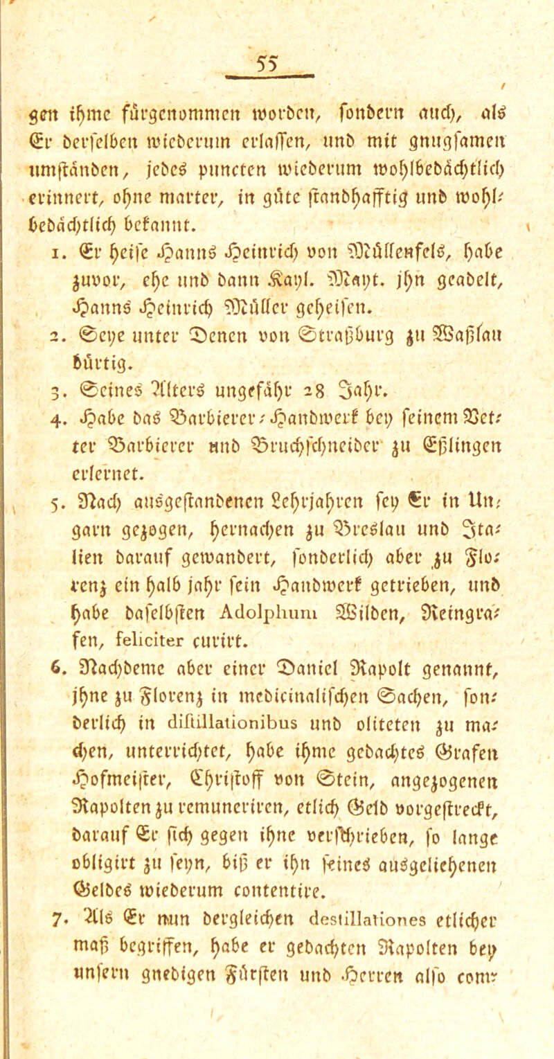 / g<nt ifymc furgcnommen roorbctt, fonbent aitd>, ate <£r berfelbett lincberum erlaflen, unb mit gnugfameit umftanben, jebe$ puncfen nueberunt mo^I6ebad;tItcI> erinnert, oljne matter, in gutc |ranb()afftig unb tvoljb bebdd;tlid) befattnt. i 1. <£r f)eife Jpantte Jpeinrid) won SOitHfenfete, fjabe $u»or, cf)e unb bamt &at;l. $9iat;t. jf)n gcabelt, Jpanns Jpeinridj SDJfitTer gc^eifen. 2. 0ct;e unter 0enen von 0trafjburg ju S8S«0f«u fcurtig. 3. 0eine$ 2flteite ungefdfyr 28 3nf;r. 4. d?a6e bas? Q3af£>iefer / Jpanbtmf bet; feincmSSett ter Q3arbicret- unb 5n,ud)fd)imbei,‘ ju (Ejjlingen erfentet. 5. STiad; attsgeffanbenen 2c^Ljaf)vcn fop €r in Utt? gam gejogen, f)ernad;en $u Breslau unb Sta* lien baratif getvanbert, fonberlid; aber $u $lo; venj etn l)alb jal)r feitt Jpanbroerf getrieben, unb f)abe bafelbften Adolphum SBilbcn, Sveingra* fen, feliciter cutttt. 6. 9}ad;bemc aber eincr Daniel Siapolt genannt, jfyne ju ^terenj in mebicinalifdjen 0ad;en, fon-' berlid) in diftillationibus unb oltteten pi ma-' d;en, unterridjttt, f)abc iljnic gebad;te6 deafen dpofmeifrer, <£i)ri|foff von 0tein, angejogenm Stapoltenpi rcmuncriren, ctlid) (&db vorgeftreeft, baratif ®r fid; gegen i^nc verftyrieben, fo lange obligirt jtt fet;n, bifj er if)n f-eincsf attegdief>enen <&elbc6 tuieberum contentire. 7- 2lte <£r nam bergleicfyen destillaUones etlidjer ntaf begriffen, f)abe er gebad;tctt Siapolten bet; unfertt gnebigen Prften unb .frerren alfo com?