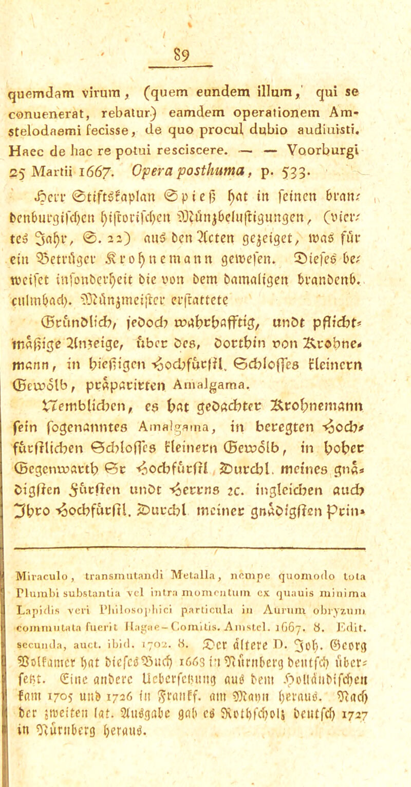 I ' ' 89 quemdam virum, (quern eundem ilium, qui se conuenerat, rebatur) eamdem operationein Am- stelodaemi fecisse, de quo procul dubio audiuisti. Haec de hac re potui resciscere. — — Voorburgi 25 Martii 1667. Opera posthuma, p. 533. 0ttft$?aplan @pief; f)at tit fctnctt 6ran; benbuegtfcfycit f)t(cottfcf;cri iOtuiijbeluftiguitgen, (vietv ted ©. «u$ bett 2Cctcrt gc^etget, mad fur ein 33etvugcf Sfo^nemann geteefen. SMefed 6e; tveifet infonbevfyett bte von bem bamaligen bvanbenb. cttlm^ad). ?0li5njmei|ict: etfrattete ffieun&licb, jeOod? roabebafftig, unbt p maf?ige 2(n$eige, fiber bes, Doctbin ron 2\robtie« matin, in biefiigen t5od?fuc|fl. ©cblofles Eleincrn ©cvrolb, pcapatitten Amalgama. tTemblidjcn, cs bat gcDad?tct Scobnemann fern fogenanntes Amalgama, in beregten -^odt# fftrfflicben @d>lofles fleinern ©cruolb, in bobec ©egenroaetb ©t ^ocbffirfrl JDurcbl. metnes gn«s bigflcn unDt -^errits 2c. ingleidjen aud? 3bco -^ocbfurfil. jDttrcbl meiner gnaDigfJen Pcin» Miraculo, transmtUaiuli Metalla, nfimpe quomodo tola Plurabi substantia vcl intrn momentum cx quauis minima Lapidis veri Philosophic! particula in Aunim obiyzurn commutatn fuerit Ilagiie-C0mitis.A1nstel.lG67. 6. Edit, secunda, auct. ibid. 1702. .H. £>ct Id- 3bl)- ©COig 23olfamcr bat btefcdSMtd) 1663 i'i 9twrnberg beutfcJ) fibers fet-t. Cine anbcrc Ucberfcintiig aud bem .f>olidiibifcbctt faitt 1705 unb 1726 fit ^rnnff. am s^atut belaud. ?ftacf) ber sroeiteu (at. 2btdgabe gab cs 9fctbfd)oli beutfeb 1727 itt sftuniberg beraud.