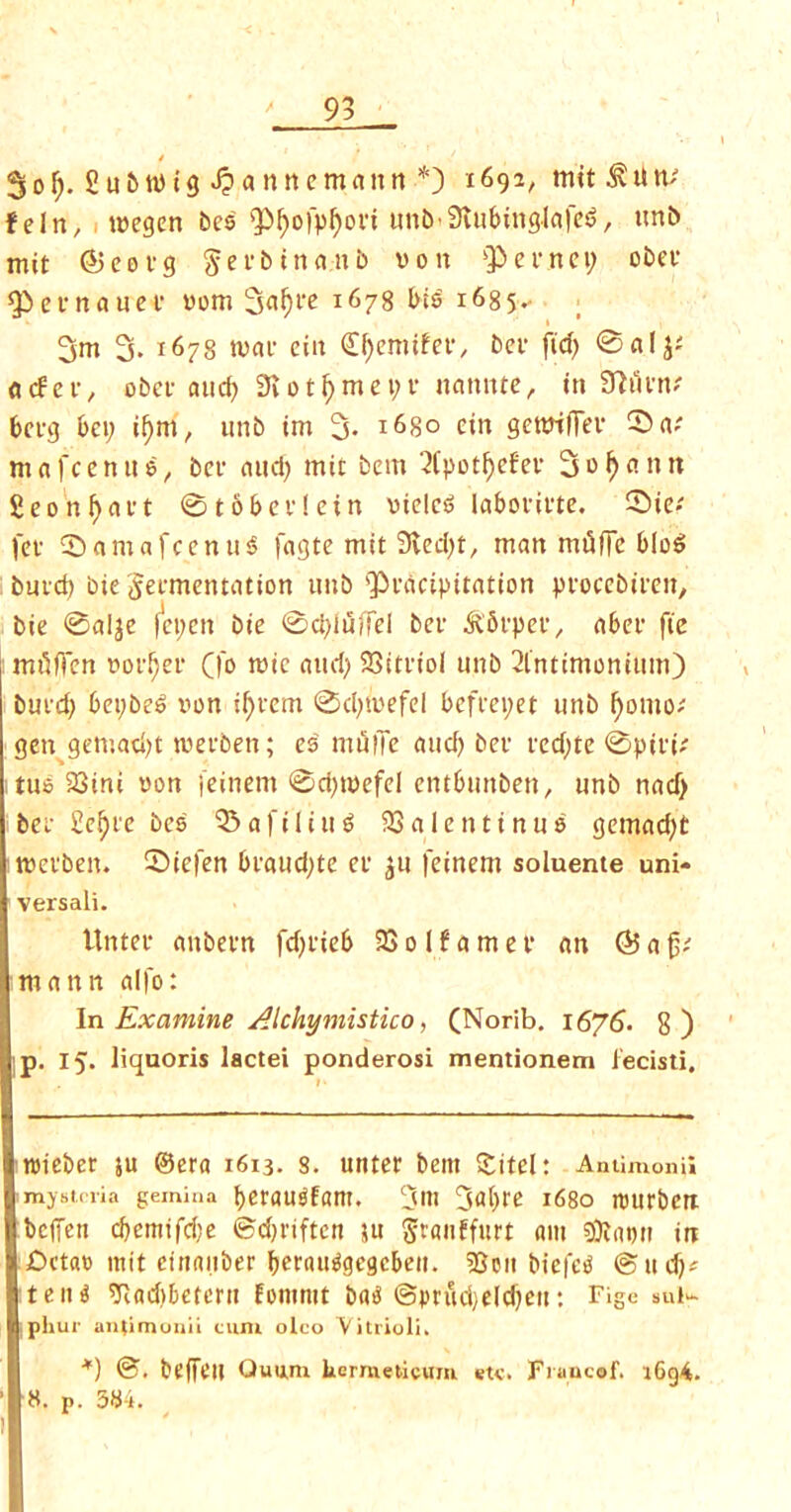 $ol). Su&wtg ^antumantt * *) 1692/ tutted tv teln, wegen bes fpi)ofpf)ori unb-Stubinglafe^, unb mit ©e0vg Serbtnatib von Qiernc 1; obev ^efnaucf vom 3uf)i‘b 1678 bi6 1685.. 3m 3. 1678 tvae ciit Qtyemifer., bcr ftd> 6« acfcr, obet- aucf> 9lotl)mei;v nannte, in Sttiinv berg bci; ii)m, nnb im 3- l68o cin gcttrtfTev ^a; mafcenue, bcf mid) mit bem 2(potf)ef'ev Solemn £eonf)<ut ©tobevletn viele6 labot'it'te. ©ie» fet ©amafcenusS fagte mit 9ied)t, man mfiffc bloei bmd) bie Jet-mentation unb $eacipitation pvocebiren, bie ©alje fepett bie ©d)iuffei ber ^Sepee, abet fie mtlffcn voider (fo tvic and) 33itriol unb 2intimonium) bui'd) bei)be6 von if)fem ©d)tvefel befrepet unb ()omo; gen gemad)t iveeben; es miilTe and) bee red;te ©pivi; tub 23ini von jeinem ©d)ivefel entbunben, unb nad> bee £e^i'e bes 35afiliu$ 33alentinuo gemad)t tvcvben. ©iefen beaud)te ec $u feinem soluente uni- versal!. Untee anbevn fd)fieb 33 01 f a m e t* an © a fjc mann alfo: In Examine Akhymistico, (Norib. 1676. 8) p. 15. liquoris lactei ponderosi mentionem iecisti. tvteber ju ©era 1613. 8. unter bem Site!: Antimony mystdia gemma berau^fam. 3m 3‘d)t,e 1680 njurbert beffen d)emifd)e ©d)riftcn su $ranffurt am sfllatm in jDetat) mit ctttaiiber berautfgegcben. 55oit btefed ©ltd)* tern) Tcadiberern fommt batf ©prud;eld)ett: Fige sul- phur antimonii turn oleo Vitrioli. *) @. beffeil Quum hermeticum etc. Fraucaf. 1694. 8. p. 384.