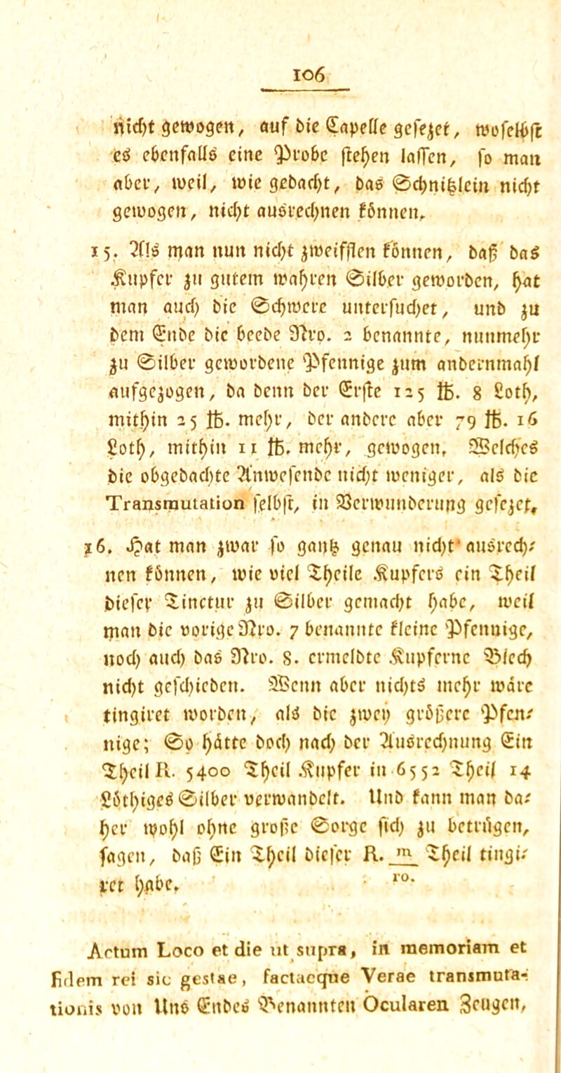 io6 riidjt getvogcn, auf tic Sapetfe gefejef, tvofeH>fe eg ebcnfallg cine Q3co6c ftefyen laden, |o man abee, tueil, unegebadjt, bag 0d)ni£lein nidjt getuogen, nid)t ausi'ed)nen f6nnen, 15. 2f!s matt nun nid>t jroeifflen fonnen, bad bag $upfce 311 gutem roaf)cen 0ilb.ee getvorben, fyat man and) bic 0d)tocre unteiftidjet, unb $u bem €*nbe bic beebe 9ivo. 2 benannte, nunmef;r 0ilber geiuorbene QJfennige jnm anbeinmaljf nufgejogen, ba beitn ber (Jtfte 125 ft. 8 Sotf>, mitfjin 25 ft. mefyt', bev anbcrc aber 79 ft. 16 £otl), mitf)in 11 ft. mcf)c, gciuogen, SeldfcS bie obgebacbte 2l'mvefenbe nid)t luenigee, alg bic Transmutation felbft, in SSenvunberung gefejef, ?6. J?at man jtuac fo ganfc genau nid)t*ausped); nen fbnnen, tvie viel Xf)eilc .^upfet'g ein $f)eif biefev %inctur fry Bilbee gcmad)t f;abc, ivcil man bic vorigc9?vo. 7 benannte flcine vPfcnuige, nod) and) bag 9h'o. 8. ccmclbtc .fupferne s3Mcd) nid)t gcfdjicbctt. SBcnn abet- ttidjtg me$p marc tingiret tvorbett, alg bic jtvci) gvfijjprc kPfen; itige; 0o fydtte bod) nad) bee 3lugrcd)nung (Eitt 'Jfycil R. 5400 5f)cil .fttipfec iu 65 5 2 Sfyeil 14 S6tl)igcg0ilbcf venuanbeft. Unb fann man ba; t)ev tpof)I ofmc gvopc 0ocgc fid) $u bctulgcn, fagot, bad GEiit 3-tycil biefet R.^fjcil tingi; sect (;gbc. Artum Loco et die ut supra, in raemoriam et firlein rei sic gestae, factaccpie Verae transmutar tionis von lino Genbeg QVnamtten Ocularen Scu^it,