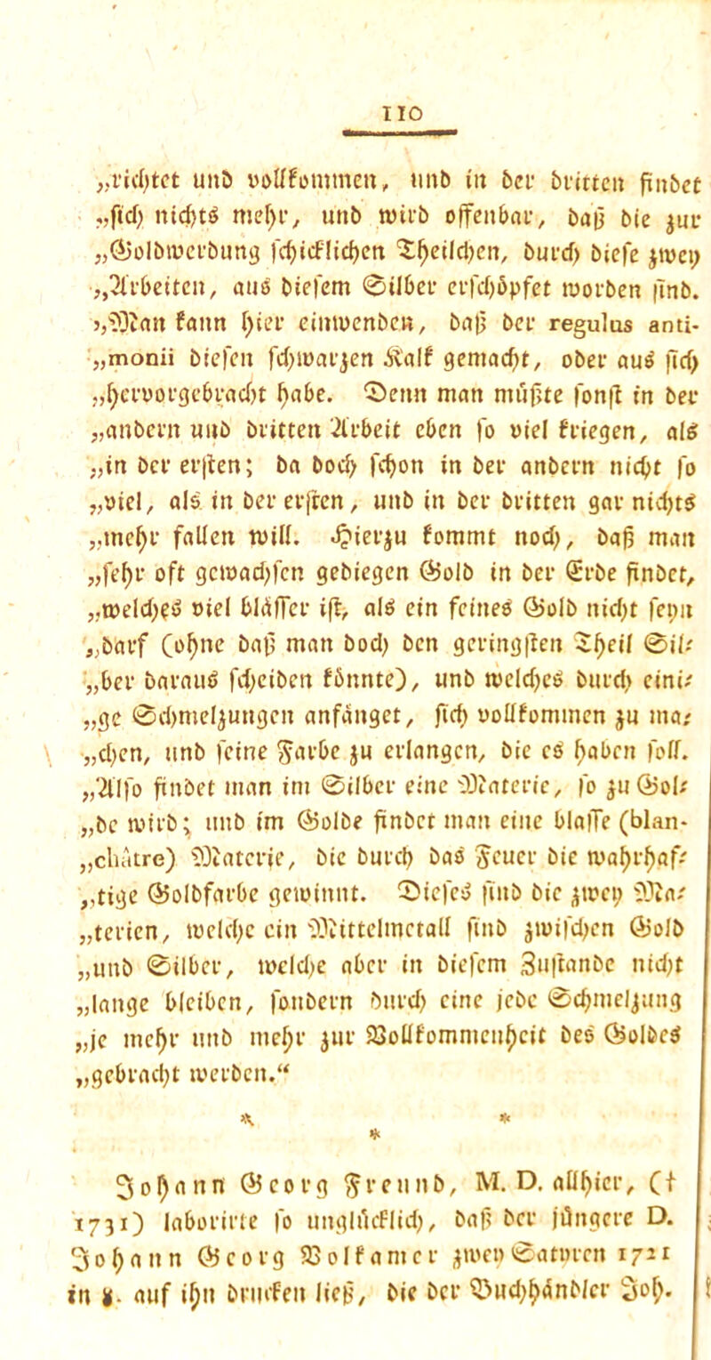 „rid;tct unb oottfommen, unb in bet bvitten finbet nid)ts$ meffc, unb with offenbae, baf bie jm* J}(&olbroeebung frfjicfIid?en ‘Sfjeildjcn, bufd) biefe jivci; ■„3libeitc», auo biefem ©tlbet* etfdjbpfet morben |Tnb. >,s33Jan faun l)iee einmenbcn, baf bet regulas anti- „monii biefen fd;i»atjen .ftalf gematfit, obee aub ftcf> ^ciootgebradn l)abe. ‘Seim man mujjte fonft in bet* „anbcm nub bvitten 2libeit cbeit |'o t>iel ftiegen, ale; „in bcv ev|ten; ba bod; fdjon in bet anbcrn nictyt fo ^tuel, als in bet* evfrcn, uitb in bet- bvitten gav ntcf>t^ ,,me()V fallen mill. J?iev$u fommt nod;, bafj man „fef)t* oft gcmad;fcn gebiegen @olb in bet* Svbe fmbct, „n>eld;f<5 oiel bliiffcv iff, alb ein feineo ©olb nid;t fepn ,;baef (of;nc &nf> ntan bod; ben gevingfien $l;eil ©iU „bev bavaub fd;eibcn fbnnte), tmb n>eld;eb bind; einn „gc ©d;mel$ungcn anfanget, fid; oollfommen ju ma; „d;en, unb feine $avbe $u etlangcn, bie cb habnt foff. ,,21'lfo finbet man ini ©ilbee einc Diaterie, fo jn@oU „bc with; imb im @olbe finbet man cine blalTe (blan* „chatre) SOlatcrje, bie butcb bab $euev bie tyafjr^.aff ,,tige @>olbfatbe gemittnt. Siefcb finb bie $um; s33Ja/ „tevicn, meld;c ein s33JittclmctalI finb jiwifdjen Ojolb „utib ©ilbct, it>cld;e abet in biefcm 3uflan5e nid;t „lange bleibcn, fotibetn bind; cine jebc ©djmeljung „je metyr unb mejjv jut* 93ollfommeul)cit bes (Solbcb „gebvad;t tvevben. «. * * 3oI)ann ©covg ftveunb, M. D. attyicr, (t 1731) labofirte fo unglucFlid;, baf bet* jOnacte D. 3 0 f; a n n Oi cotg 93 ol fa met jtue? ©atimcn 1721 in y- auf tyn brmfeu lief, bie bet* Swd;^anMci- Sof;.