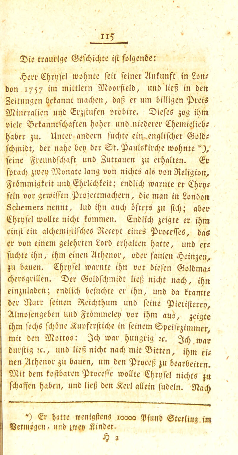 II* Sic tcaudge (55efcf>td;te ift fofgeitbe: JpeiT (£f)vi)fel tnolfnte fcit feirtev 2l'nfunft in 2otv bon 1757 im mittlecn ^OZotufielbr unb lief) tit ben Seitungcn befannt madfen, bat) cv um biifigen pteid QRtnei’alten unb (h’jfrufcn pcobtre. ©iefed jog if)nt ntele Pefanntfd)aften f)of)ev uitb.niebem’ £f)emt£|ieb* f)aber ju. Untev anbent fucfjtc ein-.ettglifdjef ®o[b; fdmtibt, bet- naf)e bet) bet 0t. Q^auleftidje tnofmte *), feme Syeunbfdjaft unb Sutyauen ju et’Ijalten. (£c fpyad) jwei) lOionate lnitg non nid)ts ale non Sieligion, geSmmigfett unb Sf)i-lid)feit; enblid) tnantte er (£f)ri)* feln not' getuiffen projectmadjecn, bie man tit Soitbon Schemers nctmt, lub il)n aud) often? jtt fid); abet* <£I)ri)fel tnollte nid)t fommeit. <£nblid> jeigte er il)tn ctn|t eitt aldjcmijtifdjed Siecept eittcd ProcetTed, bad cv non einem gelefyrten £orb evfjaltcn I)atte, unb evs fud)te U)n, if)m eitten 2ltl)enor, obcr faulen Jpeinjen, ju bauen. <£f)vi;fel tnainte if>tt not- btefctt (Bolbrnas djfei-dgi’illen. 0er ©olbfdjmibt Iic|) ttid)t nad), ifjn eittjulaben; enblid) be|'ud)te er tf)n, unb ba framte bev jftarr feinen 9ieid)tf)itm unb feme Pietifferep 2tlmo|engeben unb SrSmmelet) not- if)m au§, jeigte if>m fed)o fd)&ne itupferfcidje in feincm 0peifejimmer mit ben 3)Iottod: 3d) tnae Ijungrig ty. 3d) tnav buvfitg :c., unb lief) nid>t nad) mit bitten, ihm eit nen 2ftf>enor ju bauen, um ben procef) ju beat’beiten. SKit bem foftbaren Proceffe tnodte (£f)tt;fel nid)td jn fd)affen fjaben, unb Iiep ben ^ed alicin fubeln. 3?ad) *) €r bade tneniglientf ioooo $ftmb ©teriiug im SSernibfjett, tmb itvep ftinbcr. $ a