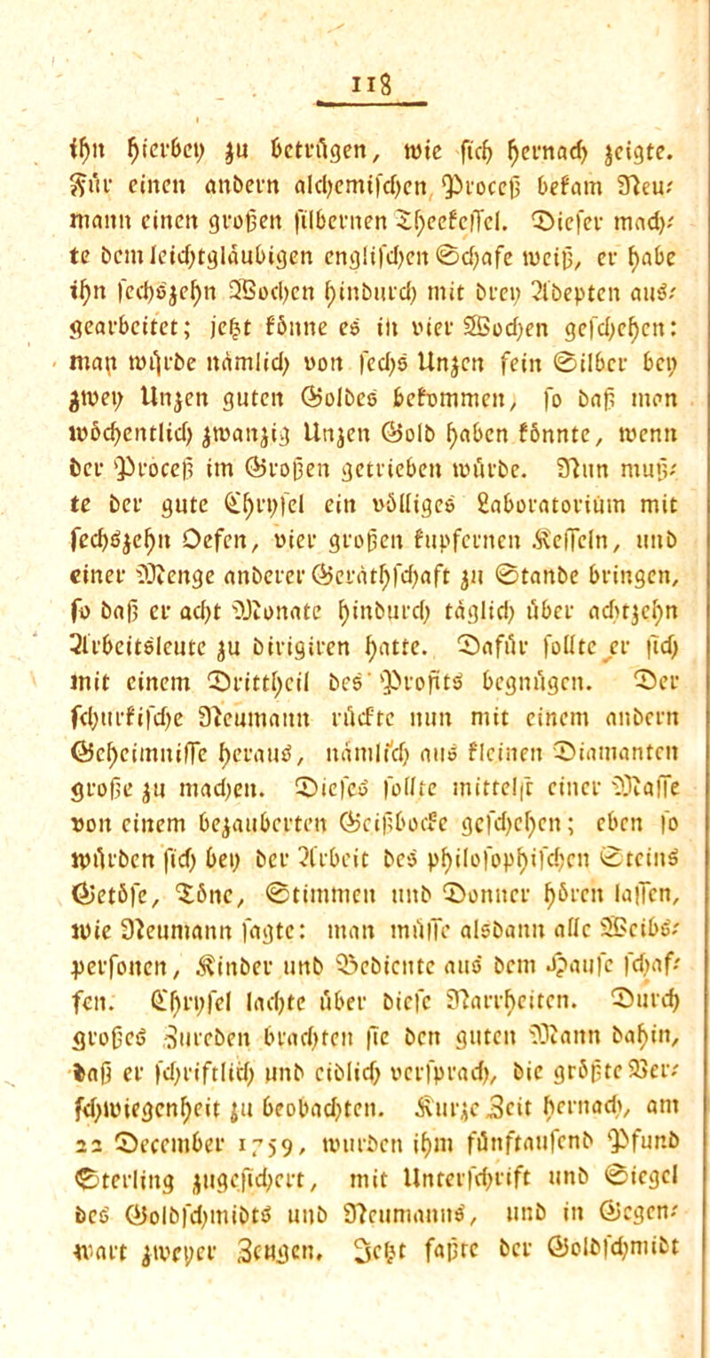 if)it f)iei*bei) $u betnlgen, tote fic^ ^ct*nacf> jcigte. $uc emeu anbevn aldjemtfdjcn, *£>i'oce|3 bef'am 3leu; maim cincn gvofjen ftlbenten £f)eefclTcl. CDicfei* mad); te bcmleid)tgldubigen englifd)en 0d;afe tvctu, ec f>abe ifytt fed)8$ef)n 2Sod)cn f)inbued) mit bra; 2ibepten au8; geaebeitct; je$t fbnne e8 ilt v*tcr 28od)en gefd)ef)cn: nta\t miji'be mimlid) oott fed)8 Unjen fein 0ilbce bcp jjtvet; Unjen guteit ©olbce fcefommen; fo baft man tobd)cntltd) jtoanjig Unjen ©olb fyabcn fbnnte, menu bet- ^cocep im ©copen getvieben touche. 97un mup; te t>ev gute Q^cpfel eitt oblliges 2abocatocium mit fed)8jef)tt Defcn, »ici* gccjjen fupfecnen bveffcln, mtb einec 9JJenge anbecec ©ecatf)fd)aft ju 0tanbe beingen, fo baf) ev ad)t donate f)inbucd) taglid) ubec adSr^cfjn 3icbeit8leutc ju birtgiuen fyatte. 0afiie foilte ev |Tdj mit eincm 0>cittl)cii bes'ObeoptS begntigen. 55er fd)ttcfifd)e 3?eumatm ciScfte mm mit cincrn anbern ©cffcimitilTe f)ecau8, namltcf) aus fIcirten ©ianmntnt gcofie ju mad)en. 0icfc8 foilte mittclft cinec 93talTe von cinem bejaubccten ©eipbode gcfdjcfycn; eben |o tpifcben fid) bei) bee 2lcbcit beo pf)ilofopf)ifd)Ctt 0tcin8 ©etbfe, 'Sbnc, 0timmen mtb CDonncc fj&ccn la|Icn, toie Neumann fagte: man miifie alsbann allc SS>ctb8; jpetfonen, ^inbec unb Q3ebicntc auo bent Jpaufe fdjaf; fen. (£f)ci)fel ladjte ubec biefe Slarebeiten. ®ucd> 5to0e8 Succben bcad)ten fte bett guteit 93?ann baftitt, ba|5 et* fd)t'iftlid) unb ciblid) oecfpcad), bic gr6ptc23ec; fd)toiegcnl)eit ju beobad)teit. ^ucjejScit bemad), am 22 0eccmbec 1759/ totieben if)in fiinftaufenb Qbfur.b 0terling jugcfid)cct, mit Untet'|’d)fift unb 0iegci be$ ©olbfd)inibt8 unb 3?rumanu8, unb in ©egem tv a et jtocpec SfHjjen, f«lHc bee ©olbfdjmibt
