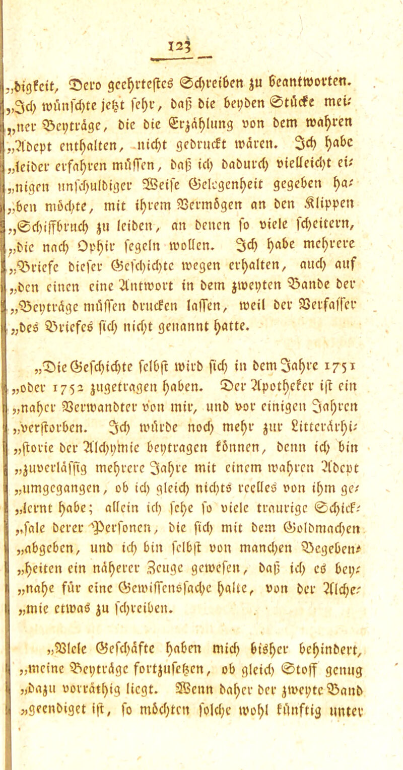 125 „lrigfctt, ©ero gcefyetefieS 0d)eetben ju beanttwoeten. „3d> iwunfd)te je|t fef)e, barbie bepben 0tutfe met* ,,ncf ©eptedge, bic bic Crj^lung won bem twal)een ,3'bcpt entf)alten, nid)t gebeueft twaeen. 3d) fyabc „leibet- ecfafyven milfien, bajj id) babued) wietfcid)t eu „nigcn tinfdjulbfger SBeffe ©degenf)eit gegeben f)v ,;ben mbd)te, mit if)eem 33eem6gen an ben ^lippeit „0d)iffbrud) ju Icibcit, an beiten |o wide )d>citet*rt, ;,bie nad) 0pl)ic fegeln twoUen. 3d) fyabc mcf)eece j.'&eiefe biefee <35efd)id)te tvegen eefyalten, aud) auf „bcn einen cine 2lnttwoet in bem jtwepten 93anbe bee „©et)tedge mtifTett beuefen laiTen, tweil bee 23eefaffee j,bes S&eiefes fid) nid)t genannt fyatte. „©ie(*5efd)id)te fclbft twieb fid) in bem3«^'e x75l „obee 1752 jugeteagen f)aben. ©er 2lpot^efev i|l eiit „nal)cc 23enwanbref won mil’, uttb woe ctnigeit 3<tl)ecn „veejfoeben. 3<b twiiebe nod) mefyc $tte £itterdel)i; „ftoeie bee 2lld)i)mie bepteagen fbnnen, benn id) bin „$uweelaffig md)cecc 3al)ee mit einetn tva^een 2l‘bcpt „umgcgangen, ob id) gieid) nid)t0 ecdles won if)m ges „Icent f)abe; alfein id) fefye fo wide teaueige 0d)nf-y ,,fale beret- fPerfoncn, bie fid) mit bem @olbmad)en „abgeben, unb id) bin fclb|t won mand)en ©egeben* „f)ettcn ein ndfyeeee Seugc getwefen, ba|3 id) ctf bepx „naf)e fut- einc (SetwifTenefad)e petite r won bee 2f(d)e^ „mie cttwa$ ju fdjeeiben. „33lc(e <55efd)dftc fyaben mid) bi^ee bef)ittbect, „meine Q5et)tcdge foetjufefjen, ob gieid) 0toff gemtg „ba^n woveat()ig liegt. 55enn ba[)ee bee jtwepte 53anb „geenbiget ift, fo m6d)tcn |oid;e twof)I fimftig imtee