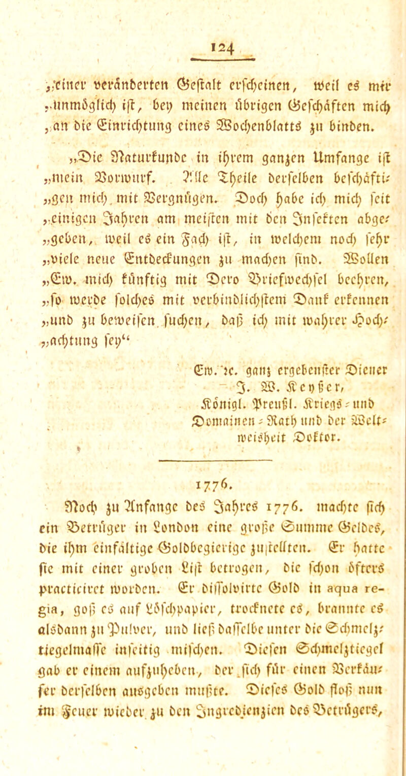 ^ctitei’ DCiNSnbevten <55eftalt erfdjcinen, tbcii c$ mtr ..Unmbgfid; i|l, bei; meitten ubtigcn (*5ef<#<iften mid; , an bic (Eimridjtung ctncj? 28od;enblattb jit binben. „5>ie S'totucfunbc in invent ganjcn Umfange ift j,mein SSonmivf. ?!!ic <Xf>ciIc beifciben befdjdftu „gcn mid; , mit 23etgttiigen. 0od; i)abe id) mid; fcit ,-cinigcn ^aftcen am mciften mit ben Snfeften abge.' „gcben, tueil e» ein Jad; ill, in mcld;em nod) |ef)r ,,viele neue Stubecfungett jit mad;en jtnb. 2SolIen mid) funftig mit 0cvo Q>nefmed;fcl bccfyt'cit, „fo mei'be foId;eo mit »ecbinblid;(tent CDanf eefennen >,unb ju bemeifen ftid;cn, baf id; mit master J?od;/ „ad)tnng fei;“ &u.'ic. gattj crgebcnjkr 5biciicr 3. 25?. .ft coder, ■ftottigi. <Preti£’l. jbriegd-'itnb ©omnincn; Siatb unb bet 2Bclt* n'cij'bdt £H'Ftor. 1776. Sftod; jit ?infange beb ^a^rct? 1776. mad;te (Trf> cin ©etfilgef in Sonbon eiitc geofe 0umme (Bclbecf, bie il;m eiitfdltige ©olbbcgiciigc jU|tc(itcit. <Je batte fie mit cinev geo be it £i|t betrogen, bic fd;on bftcviS practiciect lUOlbcn. ®r bilToloitte @o!b ilt aqua re- gia, go); cb anf \!6fd)papici-, trocfnetecS, braitnte e$ olbbann jii <Pu!vec, unb lief baifclbe unter bic 0d;mclj/ tiegelmade infeitig mi)'d;en. 0iefctt 0d;mcIjticgcI gab ec cittern aufjufyebcn, bet.fid; file eittett 23cefdm fee bctfclbctt atitfgcbctt mttfte. 0icfeb ®oib fTof mm rm §cuef miebei ju ben 3itgicbicttjictt bee Q3ctt gets,