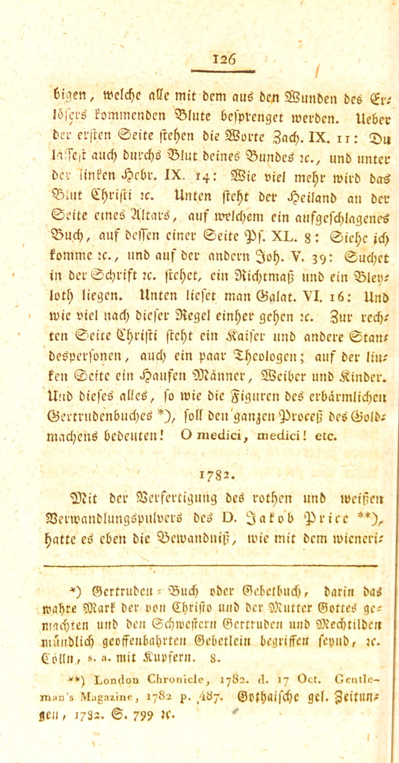 I Oiaett, weld)e aUc mit bem aus> ben SBunbett be$ <£v: !6iefs' fommcnben QMute 6e)>Venget roecben. Uebec bei- eejtcn ©cite frefyen bie SSoete 3ad;. IX. i r: ©u h:Te(t and) bnecf^ Q3lut beineS Q5nnbe6 jc., tmb unter bet’ iiniren J?cbe. IX. 14: SSie »ie! mefje roieb ba$ ®tot ic. Unten ftef)t bet- ^ctlanb an bee 0eitc ernes 2fltaes, atif mtld/em ein attfgefd)lagene$ ©ud), auf belTen einef ©eite Q3f. XL. 8 : ©icf;c id) fommetc., unb auf bee anbeen 3iof). V. 39: 0ud;ct in bee ©dyeift k. ftcfyct, ein 9iid;rma0 tmb ein SMep# lotf) liegen. Unten liefet man Salat. VI. 16: Unb n>ie »iel nady bicfee Stegel einl)ec gclycn :c. Sue red)* ten ©cite (£l)ei|U ftefyt ein £aifce tmb anbeee ©tan; bedpetfotien, and) ein paae ‘Jlycologctt; auf bet- line fen ©cite ein Jjaufett 'DJiannee, Sfficibcc nitb ^tnbee. Unb biefes atieS, fo tPic bie §igttrett bes etbacmlidycit @ectetibenbad)et> *), fed ben gattjett'^focejj besCBolb; madyettS bcbetlten! Omedici, medici! etc. 1782. ■Dftit bee SSctfeecigtmg bee rotten tmb iwcifjen SSeetpanblungspiilveto bco D. 3at'ob Qieicc **)r fyatte etf cben bie QSeivanbnip, n>ie mit bem tvicnenV *) ©eetetsbcu« 33udy obcc ©d>etbiidyr &nrin ba$ nmfyre ?0tarf bee turn (Jfyeifto unb bee flutter ©ottei* gc? madyten unb ben ©dytucfrccu ©ceteubcn unb 9)iedjtilbctt immblidy gcoffeuMietcn ©ebetlciu bcgriffcn fepub, tc. Gpltit, s. a. mit iCupferit. s. **) London Chronicle, 1782. d. 17 Oct. Gentle- man S Magazine, 1782 p. 487. ©pffyaifdyc gel. ^eitiine jen, 1732. ©. 799 K.