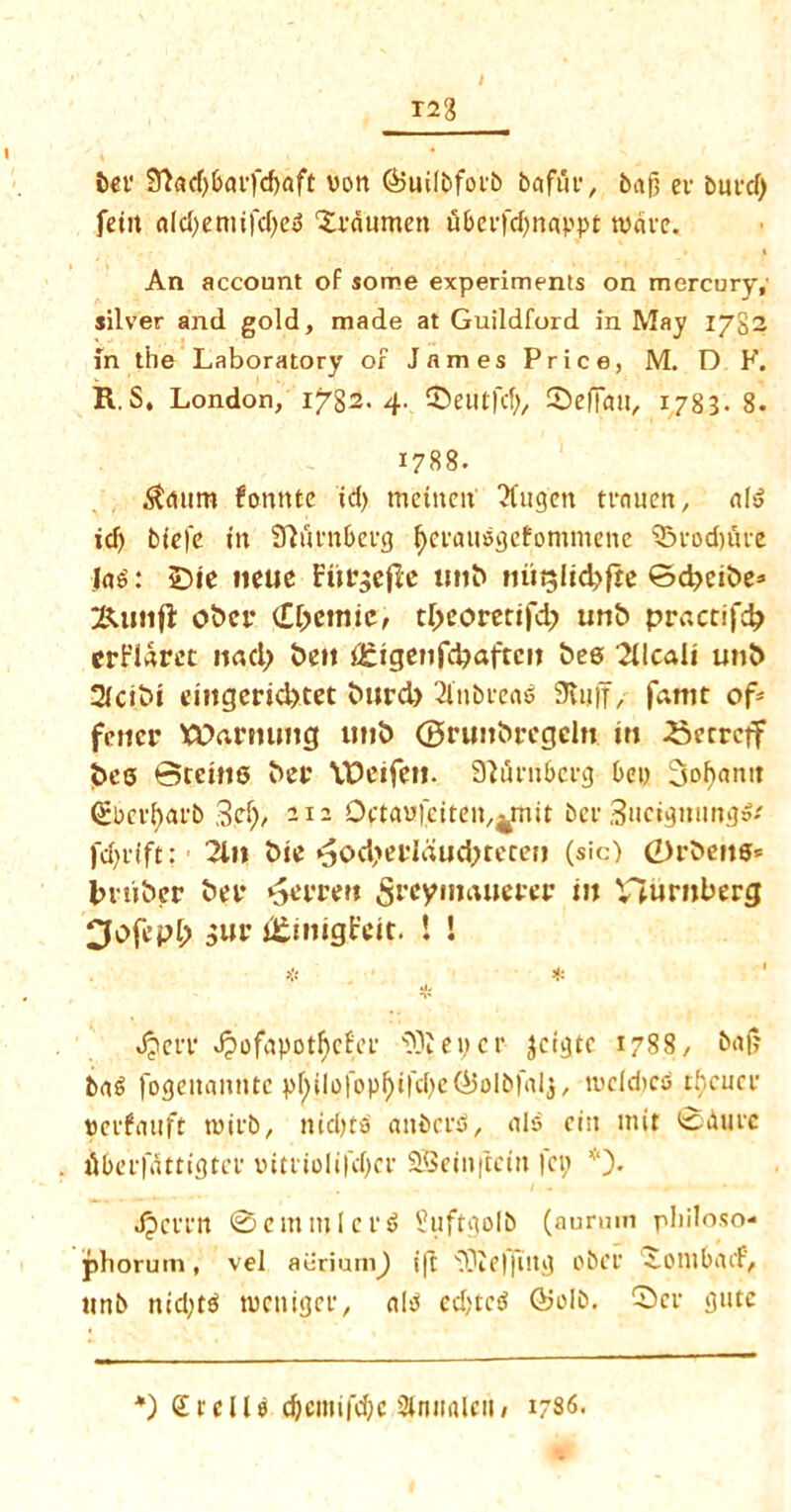 T23 ber SLtdjbarfcfjaft von (Builbforb bafur, baf) er butcf> fetit aldjeniifdfed ‘Xrdumen uber|d)nappt wave. An account of some experiments on mercury, silver and gold, made at Guildford in May 1782 in the Laboratory of James Price, M. D F. R. S, London, 1782. 4. ©eutfd), ©e flail, 1783. 8. 1788. 5taum fonnte id) mental Tlugctt trnuen, aid id) blefe tti SKmtberg fyeraudgefommettc ©rod)five lad: £>ie ncuc Fitrgefk imb nut$lid?fte Bd?eibe* &unfi obcr dlyemic, tl>eoretif4> utib practif$ crf’iarec nacl> £>c»t igigenfc^aftcit bee Sllcali unb 2lcibi emgerid>tet burd) 2l»bread Stuff, famt of* fetter Warming unb (Brimbrcgdn in Secrctf bee Brents ber VDetfeti. SWrnberg bet) Ssohantt <£berf)arb S.efb 212 Dptau|atat/4mit bee 3uctgttimg»* fd)iift: 2ln bie ^od>eridud;teren (sic) 0rbens* Imiber ber *5errett Sreyimuterer in Vlurnberg Dofepl; gur JKtnigFeit. t ! * * Jjerr J?ofapotf)cfee 33iei)cr jcigtc 1788, baf? bad fogeiiamitc ptyilofopf)ifd)e(*5olb|al$, lvcleitco thcucr uerfauft rcirb, mdjtd anbcrd, aid citt mit ©dure iibcifdttigtcf tntriolifdjcr 28etit|tciit fa; *). JpeiTtt ©emmlcrd Suftgolb (aurum philoso- phorum, vel aeriuni) ift 33ie||tltg obcr •i.oiltbacf, unb ntd)td manger, aid ed)tcd ©olb. ©cr gutc *) Srclld cbcmtfdjc Dlniialai/ 1786.