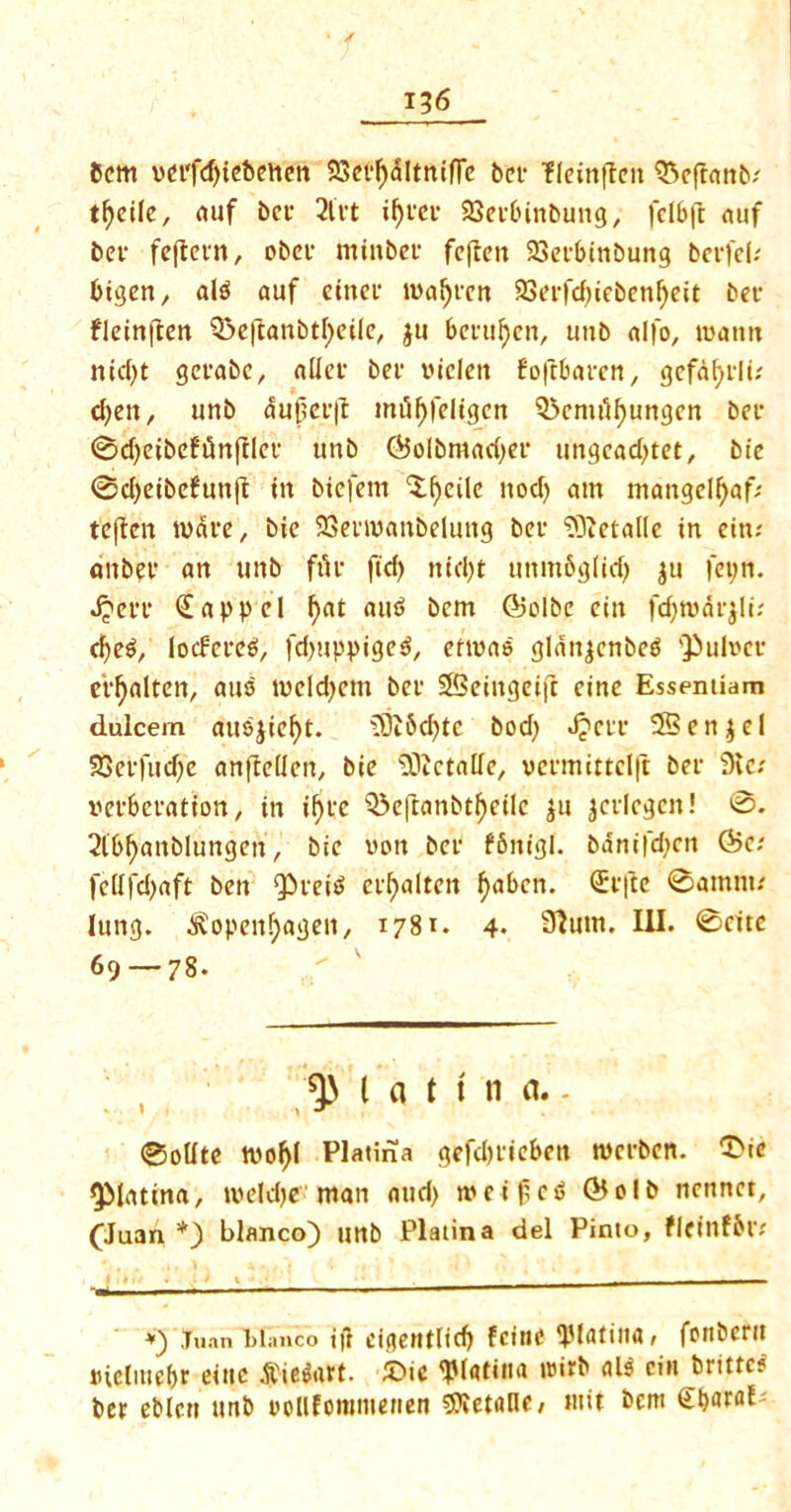 bcm vei‘fd)iebetten 23eel)dltnifle bet fleinftcn Q3efranb; tfjcile, auf bcr 2lvt ifycev 23ecbinbung, felbjt auf bee fcflcvn, obec minbee feften 23ecbinbung bevfeb bigen, al$ auf eittec maljrcn 93ct-rcf)iebenf>eit bee fleinften Q3e|tanbtl)eile, ju beeufjen, tmb alfo, matm nid)t geeabc, allee bee vtclctt foftbaecn, gefdfyeli; cfyen, unb dujjeeft miif)feligen Q3emdf)ungen bee <Sd>cibcfi5nfIlct* unb (Solbmadjec ungcad)tet, bie 0d)eibefun(t in biefem 3:f)eile nod) am mangelljaf/ tcften wave, bie SSeemanbelung bee ‘efftetalle in ein; anbee an unb fue fid) nid)t unntbglid) ju fepn. Jjcee (Eappel f)at aut> bcm ©olbc ciit fdjrodrjlu d)e^, locFere^, fd)uppige$, ermao glanjenbe$ Q>ul»ee e'eljalten, auo meldjem bee SBeiitgeift cine Essentiam dulcem auejief)t. 33i5d)tc bod) J?cee 25en$el SSeefudfe anfleilen, bie sDictalle, veemittelft bee 5Kc; mbeeation, in if)te Q5eftanbtl)eile ju jcelcgcn! 0. 2ib()anblungen, bie won bee fbitigl. bdnifd)cn &c: feHfd)aft ben Q5tet^ ci^alten f>abcn. (Eefte 0amm; lung. ^openfjagen, 1781. 4- Slum. III. 0cite 69 — 78. l a t t n a.. 0oUte wof)( Platina gefd)eiebett tvceben. ^ic ^Matina, meldje man and) meifc^ ©olb ncnnet, (Juan *) bianco) unb Platina del Pinto, fleinfbtv *) .Tuan bianco i|l eigentiid) fciwe ^Jlntiua, fottberit Dictmcbr eittc .ftie&ttt. £>ic 'JMfltina w>ieb «l$ eiit brittc? bee eblctt urtb oollfommenen detune, wit bcm CbaraP