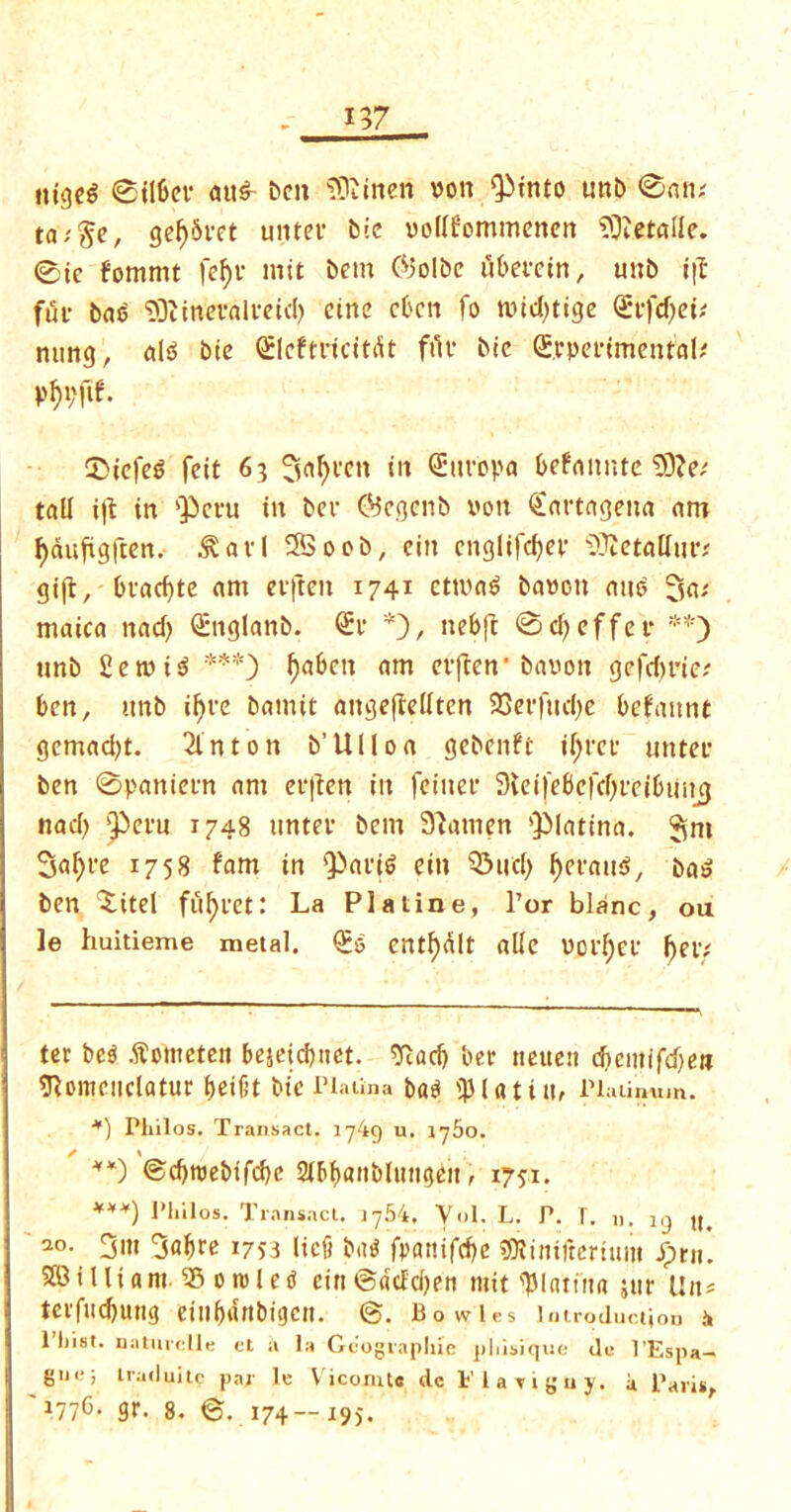 ttigeS ©ilfcei- ait^ ben SRinen von Qitnco unb ©an; ge^Svct uiitev btc vodfommenen SOtetade. ©te fommt fcf)t* * init bem @3olbc ubeecin, unb i|I fui- bae DDitnevali-eid) cine eben fo nud)tige <£tfd)et; nung, al3 btc Qtleftricitdt file btc ©rpefimentaP pf)i;ftf. S5iefe$ feit 63 3of)fcn in <£ttropa befanute 33?e; tall i|t in pent in ber ©egenb von Cartagena am Jjduftgften. .^avl 2Boob, eitt cnglifcfjcv itfietadur; gift, bvacf)tc am evfteit 1741 cttva6 bavott auo 3a; maica nad) Cuglanb. <£r *), nebfc ©djeffer **) unb £ etuis? ***) ^a6cn am evften’bauon gefd)rie; ben, unb ifjve bamit augefredten 23erfud)e befauttt gemad)t. 2lnton b’Ulloa gebenft if;ret‘ uttter ben ©panievn am erjten in feitter 9leifebcfd)reibiing nad) pern 1748 untev bem Slamen plattna. 3m Satyre 1758 fam in Paris eiit Q3ucl) tyerauS, baS ben 'Xitel fuljretl La PI a tine, l’or blanc, ou ]e huitieme metal. £0 entf)dlt ade VOf[;cf f)ei’/ ter bes? .ftometen bejetebnet. sftad) ber tteuen dieittffdjen sftomcuclatur beifit btc Piatina bad iputin, Platinum. *) Philos. Transact. 1749 u. iy5o. **) ©ebroebtfebe 21bb<mblttttgen, 1751. ***) Philos. Transact. jy54. Vol. L. P. T. n. ig lt< 20- 3i« 34^ !7S3 lief) bat? fi>anifd)c tDlinifrerium pm. SBilliam. ®orole« eiti@dcfd)en mit plating jur Un* terfud)ung eiubanbigett. ©. Bowles in troductiott .4 1 hist, natnrclle ct a la Geographic phisique du l’Espa- gne; traduitc par le Vicomte de Flayiguy. it Paris, i77b- gr. 8. ©.174—195.