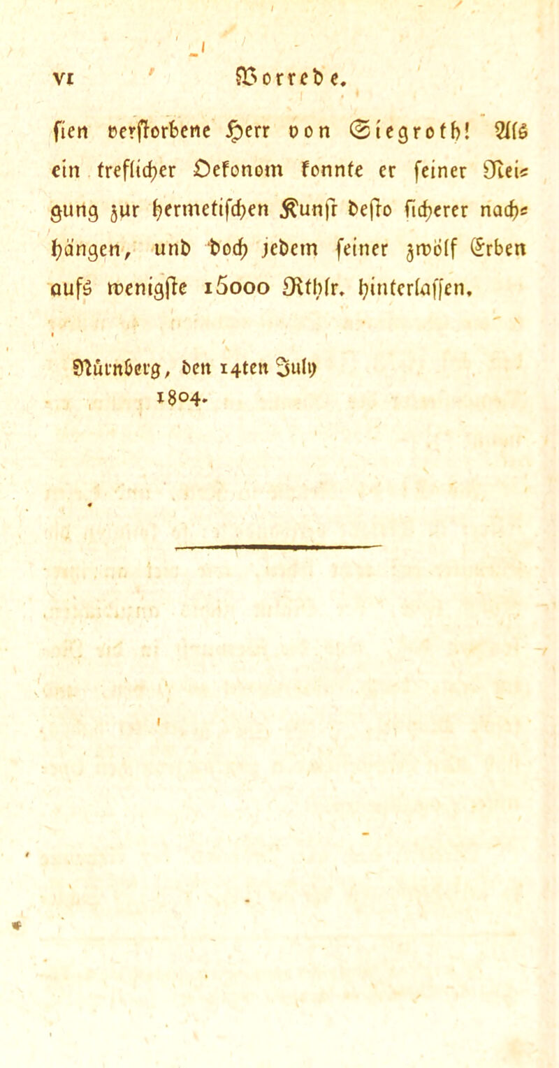 J vi ' £>orrebe. fieri Perfforfeene £err oon ©iegrotb! 2J(6 ein frefiidjer Defonom fonnte er feiner 9tei< gung jur t?ermetifcf>en $unfr befro ficfjerer ncuf)s fydngen, unb bod) jebetn feiner jroolf (£rben aufd trenigfte i5ooo Olthfr. fyinteriaffen. , / Sfturn&erg, bett i4ten 3ulv> 1804*