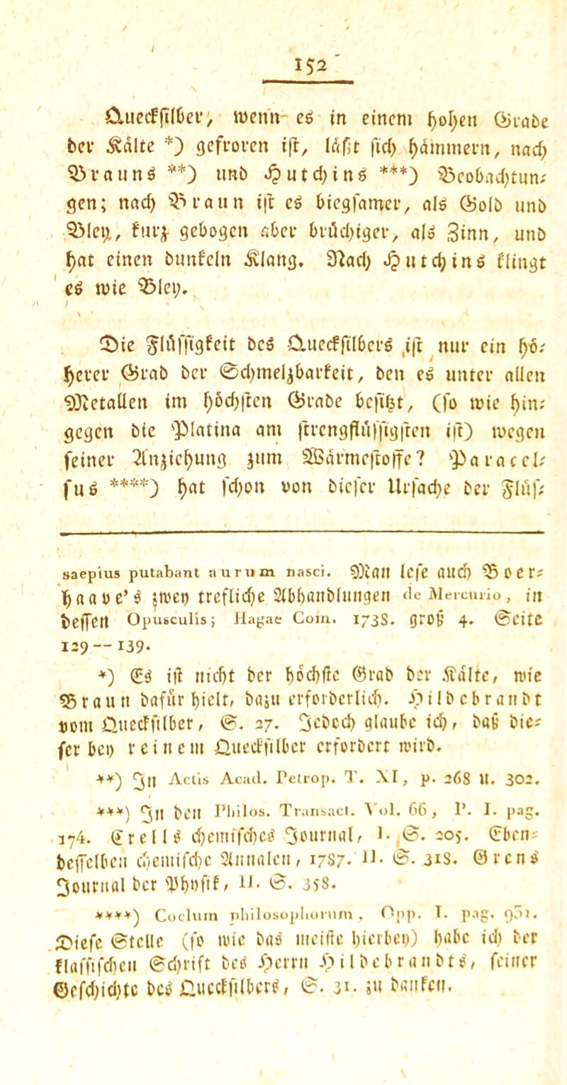 Clued?jiltin'> menu- ee in einern fyolpeu (Siabe bet- &dlte * *) gefvoven i|t, Id fit ftd) ffdmmern, nad> Q3TftUttS **) trnb dputdjinS ***) Q3cobad>tun- gen; nad) Q5uattn i|t eS biegfamcv, als CBolb uni) SMetjL, fuv* gebogcn abet biaid)ti}ci*, alo Sinn, unb f)at eincn bunfcln .Slang. 3?ad) J? urchins flingt e$ wie $51ei;. I ' \ CDie bcS &uecfftl6cv$ ,i(t nuf ein (jo.- tyevei* <55vab bet ©djmeljbavfeit, ben eS uitter alien $ftetallen im l)5d)|len (Svabe be|t|t, (fo wie f)in; gegen bie 'Platina am ftvcngfluffigften ift) tvegeii feinef Sfnjicfyung jum SBdvmcfroffe? Q)a race!/ fug ****) f>at )d)ou von biefev Urfadje bet &lu|; saepius putabant nurum nasci. Icfe and) 35 0 t V* fjnaoe*S pet) tveflidje 2fbf>ani>lungen <ie Memuio, in beffett Opusculls; Hagae Coin. 173S. gVO|j 4* 0CitC I29— 139* *) £3 i|l mcfjt ber t)od)ftc ©tab bev dfdlte, nn'e 35 r a u n bafuv t)i^lt, baju evforberlid). Sp i I b c b r a n b t »om jQuetffilbev, 8. 27. 3cbcd) glaubc id), bav bie-' fer bet) vein cm QuecffilDcr cvfovbcvt ivirb. +*) ^jll Actis Acad. Fetrop. T. XI, p. 26S U. 302. ***) 5 bell Philos. Transact. A ol. 66 , 1’. I. pag. 174. ©veils cfyeittffcM Sournal, i-,8. 20*. £beiu bcffelbcu cbciuifclic Slimal-cn, 1787. 8. 31s. 0vcnS fjouvtial bev <J3I)i)fifr u- 8. 358. ****) Coclura philosopliornm, Opp. T. pag. 901. SMefc 8tclle (fo tvic baS mciftc bicrbei)) fpibc id) ber flaffifdjcn 0d)vift beS Jpevvw Jpilbcbvanbts, feiner ©cfdjidjtc bcS GuccffilbevS, 8. 31. s« bsnfcti.