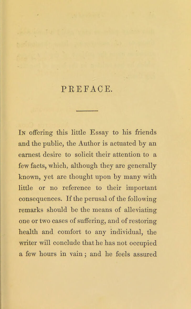 PREFACE. In offering this little Essay to his friends and the public, the Author is actuated by an earnest desire to solicit their attention to a few facts, which, although they are generally known, yet are thought upon by many with little or no reference to their important consequences. If the perusal of the following remarks should be the means of alleviating one or two cases of suffering, and of restoring health and comfort to any individual, the writer will conclude that he has not occupied a few hours in vain; and he feels assured