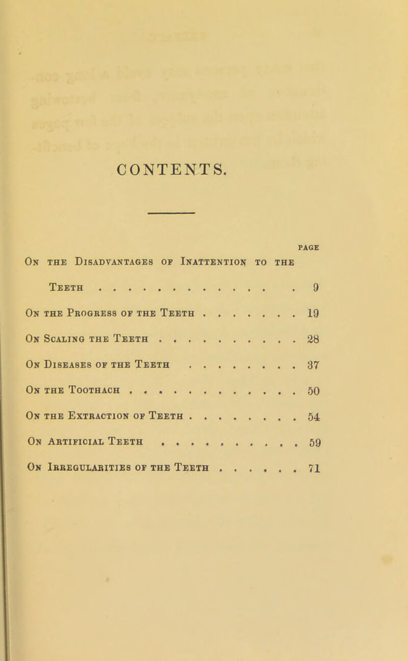 CONTENTS PAGE On the Disadvantages of Inattention to the Teeth . 9 On the Progress of the Teeth 19 On Scaling the Teeth 28 On Diseases of the Teeth 37 On the Toothach 50 On the Extraction of Teeth 54 On Artificial Teeth 59 On Irregularities of the Teeth 71