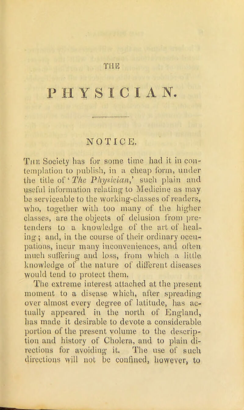 Til 15 PHYSICIAN. NOTICE. The Society has for some time had it in con- templation to publish, in a cheap form, under the title of‘TAc Physician' such plain and useful information relating to Medicine as may be serviceable to the working-classes of readers, who, together with too many of the higher classes, are the objects of delusion from jire- tcmlers to a knowledge of the art of heal- ing; and, in the course of their ordinary occu- pations, incur many inconveniences, and ol’ten much SLilleriiig and loss, from which a little knowledge of the nature of dillerent diseases would tend to protect them. The extreme interest attached at the jircsent moment to a disease which, after spreading over almost every degree of latitude, has ac- tually appeared in the north of England, has made it desirable to devote a considerable portion of the present volume to the descrip- tion and history of Cholera, and to plain di- rections for avoiding it. The use of such directions will not be confined, however, to