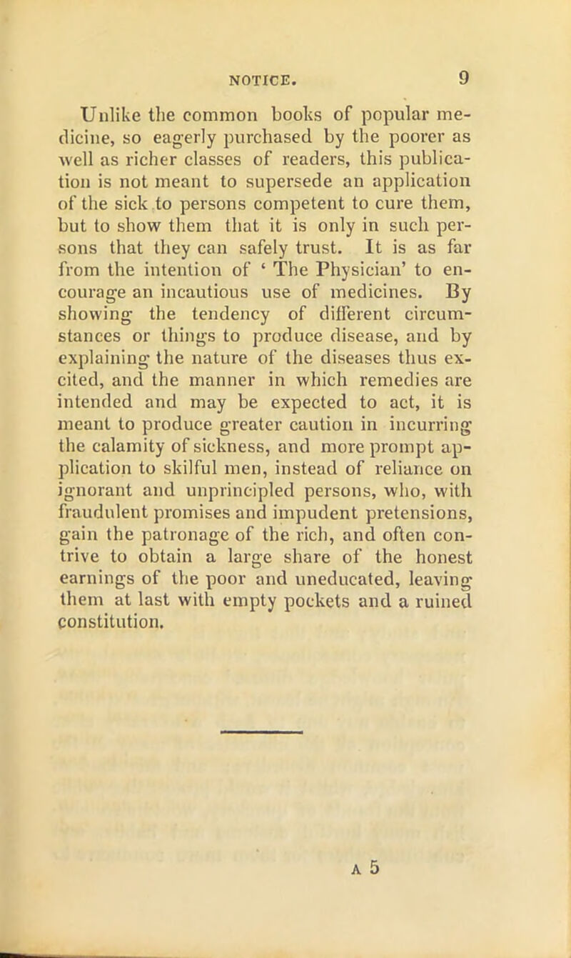 Unlike tlie common books of popular me- dicine, so eagerly purchased by the poorer as well as richer classes of readers, this publica- tion is not meant to supersede an application of the sick to persons competent to cure them, but to show them that it is only in such per- sons that they can safely trust. It is as far from the intention of ‘ The Physician’ to en- courage an incautious use of medicines. By showing the tendency of different circum- stances or things to produce disease, and by explaining the nature of the diseases thus ex- cited, and the manner in which remedies are intended and may be expected to act, it is meant to produce greater caution in incurring the calamity of sickness, and more prompt ap- plication to skilful men, instead of reliance on ignorant and unprincipled persons, who, with fraudulent promises and impudent pretensions, gain the patronage of the rich, and often con- trive to obtain a large share of the honest earnings of the poor and uneducated, leaving them at last with empty pockets and a ruined constitution.
