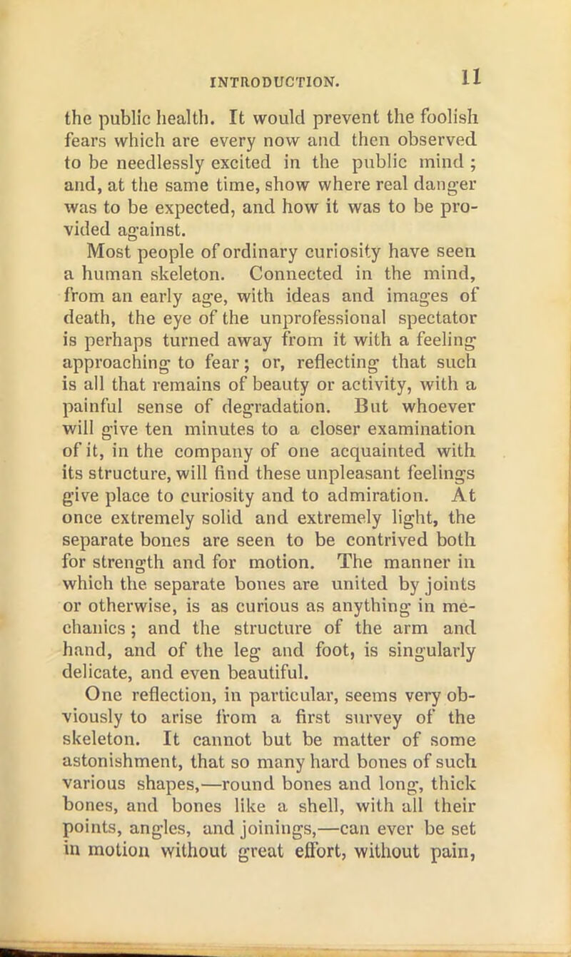 the public health. It would prevent the foolish fears which are every now and then observed to be needlessly excited in the public mind ; and, at the same time, show where real danger was to be expected, and how it was to be pro- vided against. Most people of ordinary curiosity have seen a human skeleton. Connected in the mind, from an early age, with ideas and images of death, the eye of the unjirofessional spectator is perhaps turned away from it with a feeling approaching to fear; or, reflecting that such is all that remains of beauty or activity, with a painful sense of degradation. But whoever will give ten minutes to a closer examination of it, in the eompany of one acquainted with its structure, will find these unpleasant feelings give place to curiosity and to admiration. At once extremely solid and extremely light, the separate bones are seen to be contrived both for strength and for motion. The manner in which the separate bones are united by joints or otherwise, is as curious as anything in me- chanics ; and the structure of the arm and hand, and of the leg and foot, is singularly delicate, and even beautiful. One reflection, in particular, seems very ob- viously to arise from a first survey of the skeleton. It cannot but be matter of some astonishment, that so many hard bones of such various shapes,—round bones and long, thick bones, and bones like a shell, with all their points, angles, and joinings,—can ever be set in motion without great eflbrt, without pain,