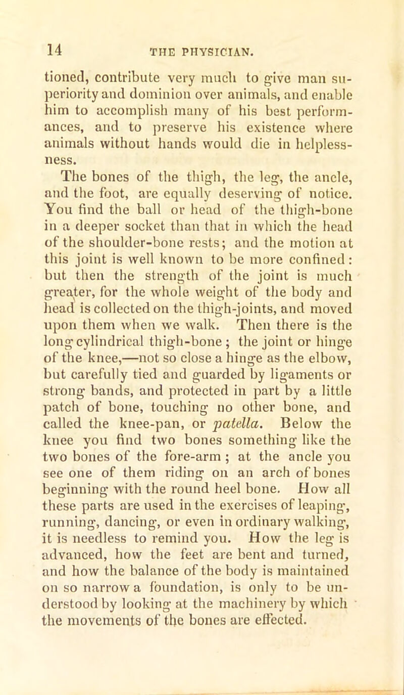 tioned, contribute very much to give man su- periority and dominion over animals, and enable him to accomplish many of his best perform- ances, and to preserve his existence where animals without hands would die in helpless- ness. The bones of the thigh, the leg, the ancle, and the foot, are equally deserving of notice. You find the ball or head of the thigh-bone in a deeper socket than that in vvhich the head of the shoulder-bone rests; and the motion at this joint is well known to be more confined : but then the strength of the joint is much greater, for the whole weight of the body and head is collected on the thigh-joints, and moved upon them when we walk. Then there is the long cylindrical thigh-bone ; the joint or hinge of the knee,—not so close a hinge as the elbow, but carefully tied and guarded by ligaments or strong bands, and protected in part by a little patch of bone, touching no other bone, and called the knee-pan, or 'patella. Below the knee you find two bones something like the two bones of the fore-arm ; at the ancle you see one of them riding on an arch of bones beginning with the round heel bone. How all these parts are used in the exercises of leaping’, running, dancing, or even in ordinary walking, it is needless to remind you. How the leg is advanced, how the feet are bent and turned, and how the balance of the body is maintained on so narrow a foundation, is only to be un- derstood by looking at the machinery by which the movements of the bones are effected.