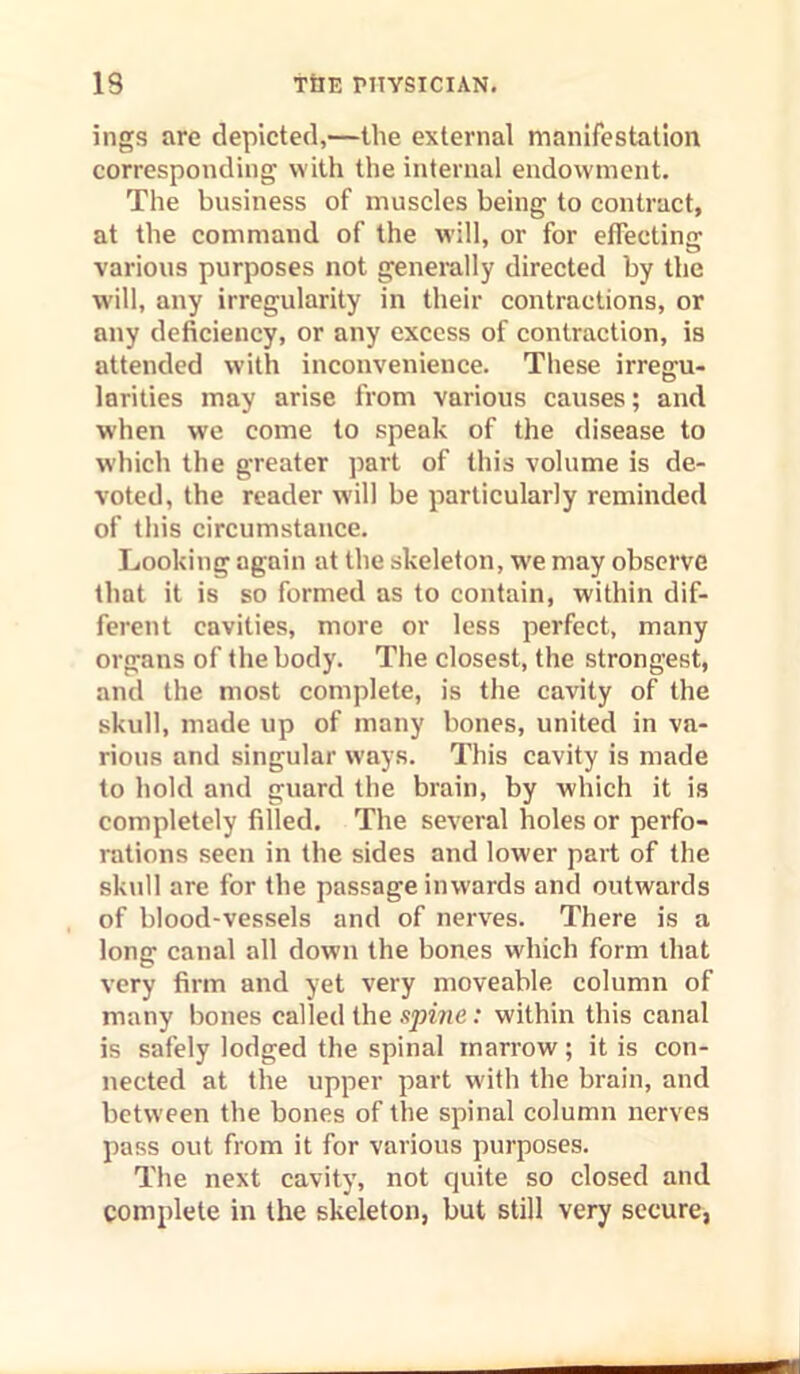 ings are depicted,—the external manifestation corresponding with the internal endowment. The business of muscles being to contract, at the command of the will, or for effecting various purposes not generally directed by the will, any irregularity in their contractions, or any deficiency, or any excess of contraction, is attended with inconvenience. These irregu- larities may arise from various causes; and w'hen we come to speak of the disease to which the greater part of this volume is de- voted, the reader will be particularly reminded of this circumstance. Looking again at the skeleton, w'e may observe that it is so formed as to contain, within dif- ferent cavities, more or less perfect, many organs of the body. The closest, the strongest, and the most complete, is the cavity of the skull, made up of many bones, united in va- rious and singular ways. This cavity is made to hold and guard the brain, by which it is completely filled. The several holes or perfo- rations seen in the sides and lower part of the skull are for the passage inwards and outwards of blood-vessels and of nerv^es. There is a long canal all down the bones which form that very firm and yet very moveable column of many bones called the spine: within this canal is safely lodged the spinal marrow; it is con- nected at the upper part with the brain, and between the bones of the spinal column nerves pass out from it for various purposes. The next cavity, not quite so closed and complete in the skeleton, but still very secure,