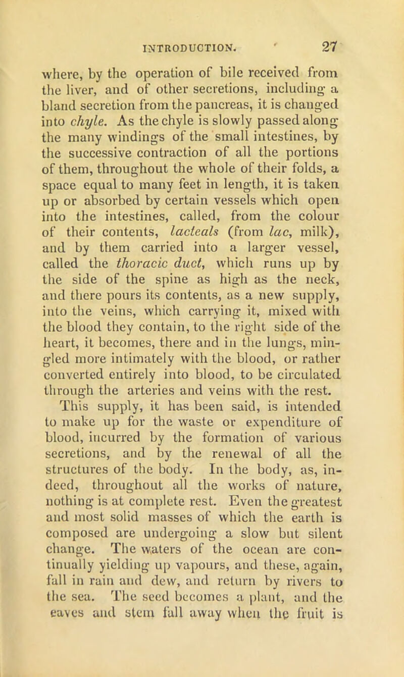 where, by the operation of bile received from tlie liver, and of other secretions, including a bland secretion from the pancreas, it is changed into chyle. As the chyle is slowly passed along the many windings of the small intestines, by the successive contraction of all the portions of them, throughout the whole of their folds, a space equal to many feet in length, it is taken up or absorbed by certain vessels which open into the intestines, called, from the colour of their contents, lacteals (from lac, milk), and by them carried into a larger vessel, called the thoracic duct, which runs up by the side of the spine as high as the neck, and there pours its contents, as a new supply, into the veins, which carrying it, mixed with the blood they contain, to the right side of the heart, it becomes, there and in the lungs, min- gled more intimately with the blood, or rather converted entirely into blood, to be circulated through the arteries and veins with the rest. This supply, it has been said, is intended to make up for the waste or expenditure of blood, incurred by the formation of various secretions, and by the renewal of all the structures of the body. In the body, as, in- deed, throughout all the works of nature, nothing is at complete rest. Even the greatest and most solid masses of which the earth is composed are undergoing a slow but silent change. The waters of the ocean are con- tinually yielding up vapours, and these, again, fall in rain and dew, and return by rivers to the sea. The seed becomes a plant, and the eaves and stem fall away when the fruit is