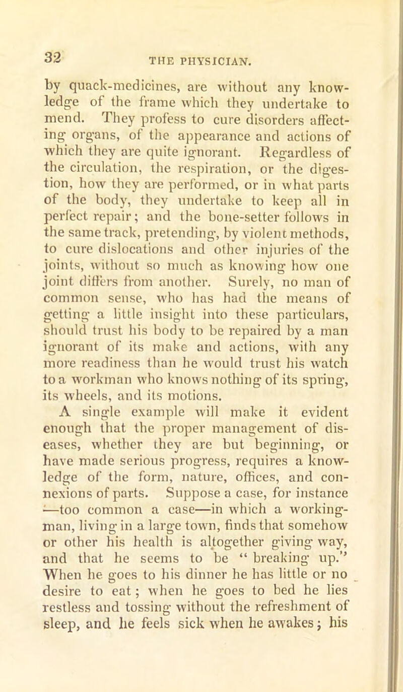 by quack-modicines, are without any know- ledge of the frame which they undertake to mend. They profess to cure disorders affect- ing organs, of the appearance and actions of which they are quite ignorant. Regardless of the circulation, the respiration, or the diges- tion, how they are performed, or in what parts of the body, they undertake to keep all in perfect repair; and the bone-setter follows in the same track, pretending’, by violent methods, to cure dislocations and other injuries of the joints, Avithout so much as knowing how one joint ditiers from another. Surely, no man of common sense, who has had the means of getting a little insight into these particulars, should trust his body to be repaired by a man ignorant of its make and actions, with any more readiness than he would trust his watch to a Avorkman Avho knows nothing of its spi’ing, its Avheels, and its motions. A single example Avill make it evident enough that the proper management of dis- eases, whether they are but beginning, or have made serious progress, requires a know- ledge of the form, nature, offices, and con- nexions of parts. Suppose a case, for instance ^—too common a case—in which a working- man, living in a large town, finds that somehoAV or other his health is altogether giving way, and that he seems to be “ breaking up.’’ When he goes to his dinner he has little or no desire to eat; AA'hen he goes to bed he lies restless and tossing without the refreshment of sleep, and he feels sick when he aAvakes j his