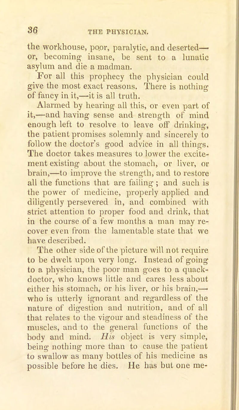 the workhouse, po.or, paralytic, and deserted— or, becoming insane, be sent to a lunatic asylum and die a madman. For all this prophecy the physician could give the most exact reasons. There is nothing of fancy in it,—it is all truth. Alarmed by hearing all this, or even part of it,—and having sense and strength of mind enough left to resolve to leave off drinking, the patient promises solemnly and sincerely to follow the doctor’s good advice in all things. Tlie doctor takes measures to lower the excite- ment existing about the stomach, or liver, or brain,—to improve the strength, and to restore all the functions that are failing ; and such is the power of medicine, properly applied and diligently persevered in, and combined with strict attention to proper food and drink, that in the course of a few months a man may re- cover even from the lamentable state that we have described. The other side of the picture will not require to be dwelt upon very long. Instead of going to a physician, the poor man goes to a quack- doctor, who knows little and cares less about either his stomach, or his liver, or his brain,— who is utterly ignorant and regardless of the nature of digestion and nutrition, and of all that relates to the vigour and steadiness of the muscles, and to the general functions of the body and mind. His object is very sim])le, being nothing more than to cause the patient to swallow as many bottles of his medicine as possible before he dies. He has but one me-