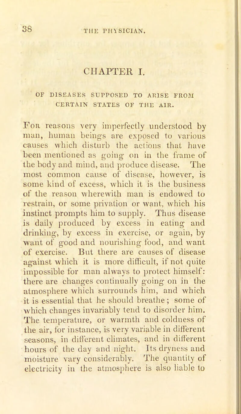 CHAPTER I. OF DISEASES SUPPOSED TO AP.ISE FROM CERTAIN STATES OF THE AIR. For reasons very imperfectly understood by man, human being-s are exposed to various causes which disturb the actions that have been mentioned as going- on in the frame of the body and mind, and produce disease. The most common cause of disease, however, is some kind of excess, which it is the business of the reason wherewith man is endowed to restrain, or some privation or want, which his instinct prompts him to supply. Thus disease is daily produced by excess in eating and drinking, by excess in exercise, or again, by want of good and nourishing food, and want of exercise. But there are causes of disease against which it is more difficult, if not quite impossible for man always to protect himself: there are changes continually going on in the atmosphere which surrounds him, and which it is essential that he should breathe; some of which changes invariably tend to disoider him. The temperature, or warmth and coldness of the air, lor instance, is very variable in different seasons, in different climates, and in diil'erent hours of the day and night. Its dryness and moisture vary considerably. The quantity of electricity in the atmosphere is also liable to