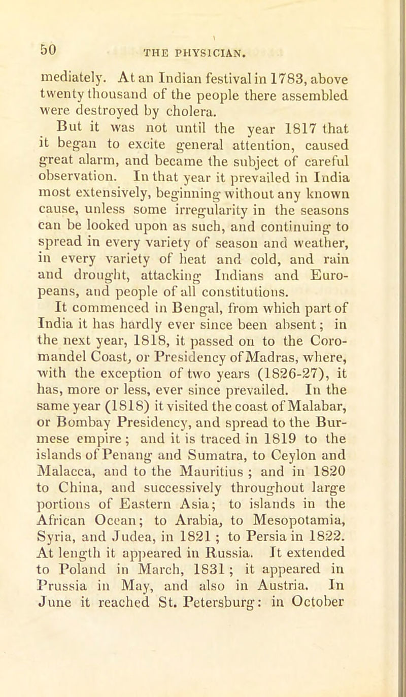 mediately. At an Indian festival in 1783, above twenty thousand of the people there assembled were destroyed by cholera. But it was not until the year 1817 that it began to excite general attention, caused great alarm, and became the subject of careful observation. In that year it prevailed in India most extensively, beginning without any known cause, unless some irregularity in the seasons can be looked upon as such, and continuing to spread in every variety of season and weather, in every variety of heat and cold, and rain and drought, attacking Indians and Euro- peans, and people of all constitutions. It commenced in Bengal, from which part of India it has hardly ever since been absent; in the next year, 1818, it passed on to the Coro- mandel Coast, or Presidency of Madras, where, with the exception of two years (1826-27), it has, more or less, ever since prevailed. In the same year (1818) it visited the coast of Malabar, or Bombay Presidency, and spread to the Bur- mese empire; and it is traced in 1819 to the islands of Penang and Sumatra, to Ceylon and Malacca, and to the Mauritius ; and in 1820 to China, and successively throughout large portions of Eastern Asia; to islands in the African Ocean; to Arabia, to Mesopotamia, Syria, and Judea, in 1821 ; to Persia in 1822. At length it apjieared in Russia. It extended to Poland in March, 1831; it appeared in Prussia in May, and also in Austria. In June it reached St. Petersburg: in October