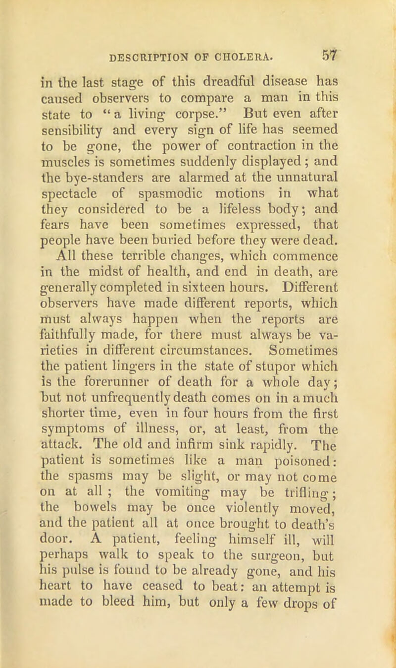 in the last stage of this dreadful disease has caused observers to compare a man in this state to “ a living corpse.” But even after sensibility and every sign of life has seemed to be gone, the power of contraction in the muscles is sometimes suddenly displayed; and the bye-standers are alarmed at the unnatural spectacle of spasmodic motions in what they considered to be a lifeless body; and fears have been sometimes expressed, that people have been buried before they were dead. All these terrible changes, which commence in the midst of health, and end in death, are generally completed in sixteen hours. Different observers have made different reports, which must always happen when the reports are faithfully made, for there must always be va- rieties in different circumstances. Sometimes the patient lingers in the state of stupor which is the forerunner of death for a whole day; but not unfrequently death comes on in a much shorter time, even in four hours from the first symptoms of illness, or, at least, from the attack. The old and infirm sink rapidly. The patient is sometimes like a man poisoned: the spasms may be slight, or may not come on at all ; the vomiting may be trifling; the bowels may be once violently moved, and the patient all at once brought to death’s door. A patient, feeling himself ill, Avill perhaps walk to speak to the surgeon, but his pulse is found to be already gone, and his heart to have ceased to beat; an attempt is made to bleed him, but only a few drops of