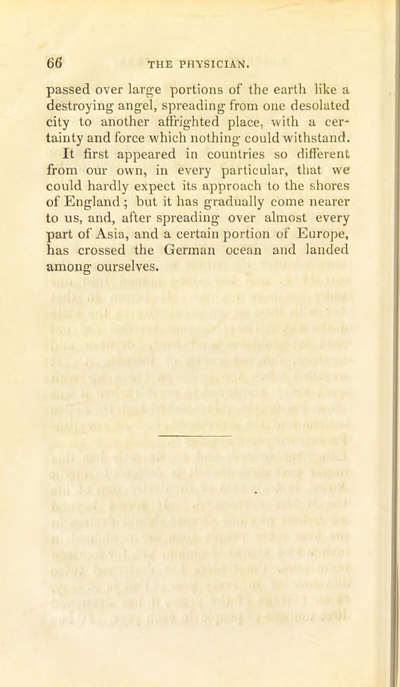 passed over large portions of the earth like a destroying angel, spreading from one desolated city to another affrighted place, with a cer- tainty and force w'hich nothing could withstand. It first appeared in countries so different from our own, in every particular, that we could hardly expect its approach to the shores of England; but it has gradually come nearer to us, and, after spreading over almost every part of Asia, and a certain portion of Europe, has crossed the German ocean and landed among ourselves.