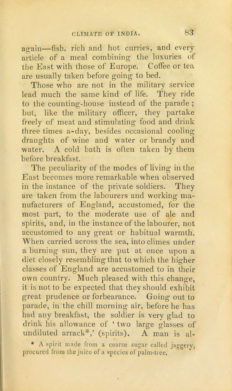 ag'ain—fish, rich and hot curries, and every article of a meal combining’ the luxuries of the East with those of Europe. Coffee or tea are usually taken before going to bed. Those who are not in the military service lead much the same kind of life. They ride to the counting-house instead of the parade; but, like the military officer, they partake freely of meat and stimulating food and drink three times a-day, besides occasional cooling draughts of wine and water or brandy and water. A cold bath is often taken by them before breakfast. The peculiarity of the modes of living in the East becomes more remarkable when observed in the instance of the private soldiers. They are taken from the labourers and working ma- nufacturers of England, accustomed, for the most part, to the moderate use of ale and spirits, and, in the instance of the labourer, not accustomed to any great or habitual warmth. When carried across the sea, into climes under a burning sun, they are put at once upon a diet closely resembling that to which the higher classes of England are accustomed to in their own country. Much pleased with this change, it is not to be expected that they should exhibit great prudence or forbearance. Going out to parade, in the chill morning air, before he has had any breakfast, the soldier is very glad to drink his allowance of ‘ two large glasses of undiluted arrack*,’ (spirits). A man is al- * A spirit made from a coarse sugar called jaggery, procured from the juice of a species of palm-tree.