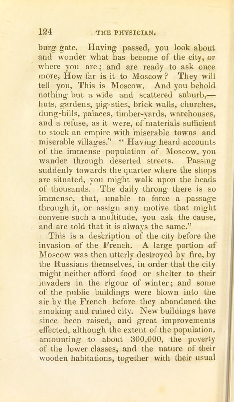 burg’ gate. Having passed, you look about and wonder what has become of the city, or where you are; and are ready to ask once more. How far is it to Moscow ? They will tell you. This is Moscow. And you behold nothing but a wide and scattered suburb,— huts, gardens, pig-sties, brick walls, churches, dung-hills, palaces, timber-yards, warehouses, and a refuse, as it were, of materials sufficient to stock an empire with 'miserable towns and miserable villages.” “ Having heard accounts of the immense population of Moscow, you wander through deserted streets. Passing suddenly towards the quarter where the shops are situated, you might walk upon the heads of thousands. The daily throng there is so immense, that, unable to force a passage through it, or assign any motive that might convene such a multitude, you ask the cause, and are told that it is always the same.” This is a description of the city before the invasion of the French. A large portion of Moscow was then utterly destroyed by fire, by the Russians themselves, in order that the city might neither afford food or shelter to their invaders in the rigour of winter; and some of the public buildings were blown into the air by the French before they abandoned the smoking and ruined city. New buildings have since been raised, and great improvements effected, although the extent of the population, amounting to about 300,000, the poverty of the lower classes, and the nature of their wooden habitations, together with their usual