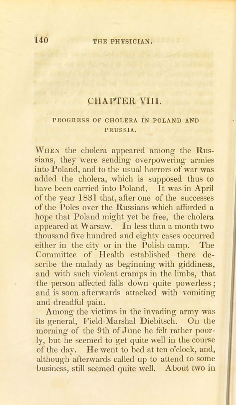 CHAPTER VIII. PROGRESS OF CHOLERA IN POLAND AND PRUSSIA. When llie cholera appeared among’ the Rus- sians, they were sending' overpowering armies into Poland, and to the usual horrors of war was added the cholera, which is supposed thus to have been carried into Poland. It was in April of the year 1831 that, after one of the successes of the Poles over the Russians which afforded a hope that Poland might yet be fi’ee, the cholera appeared at Warsaw. In less than a month two thousand five hundred and eighty cases occurred either in the city or in the Polish camp. The Committee of Health established there de- scribe the malady as beginning with giddiness, and with such violent cramps in the limbs, that the person affected falls down quite powerless; and is soon afterwards attacked with vomiting and dreadful pain. Among the victims in the invading army was its general, Field-Marshal Diebitsch. On the morning of the 9th of June he felt rather poor- ly, but he seemed to get quite well in the course of the day. He went to bed at ten o’clock, and, although afterwards called up to attend to some business, still seemed quite well. About two in